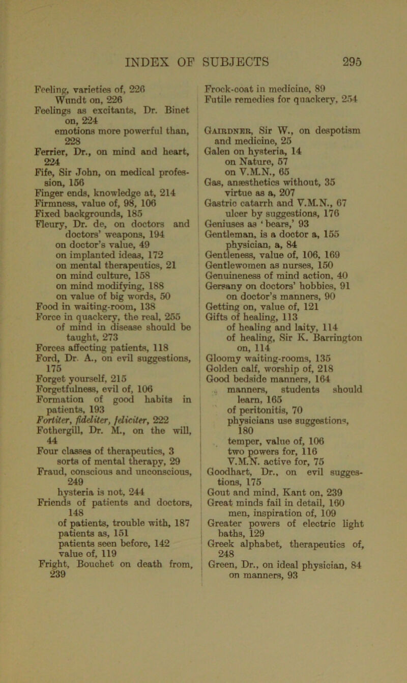 Feeling, varieties of, 226 Wundt on, 226 Feelings as excitants, Dr. Binet on, 224 emotions more powerful than, 228 Ferrier, Dr., on mind and heart, 224 Fife, Sir John, on medical profes- sion, 166 Finger ends, knowledge at, 214 Firmness, value of, 98, 106 Fixed backgrounds, 185 Fleury, Dr. de, on doctors and doctors’ weapons, 194 on doctor’s value, 49 on implanted ideas, 172 on mental therapeutics, 21 on mind culture, 158 on mind modifying, 188 on value of big words, 50 Food in waiting-room, 138 Force in quackery, the real, 255 of mind in disease should be taught, 273 Forces affecting patients, 118 Ford, Dr. A., on evil suggestions, 175 Forget yourself, 215 Forgetfulness, evil of, 106 Formation of good habits in patients, 193 Fortiter, fideliter, feliciler, 222 Fothergill, Dr. M., on the will, 44 Four classes of therapeutics, 3 sorts of mental therapy, 29 Fraud, conscious and unconscious, 249 hysteria is not, 244 Friends of patients and doctors. 148 of patients, trouble with, 187 patients as, 151 patients seen before, 142 value of, 119 Fright, Bouchet on death from, 239 Frock-coat in medicine, 89 Futile remedies for quackery, 254 Gairdner, Sir W., on despotism and medicine, 25 Galen on hysteria, 14 on Nature, 57 on V.M.N., 65 Gas, anaesthetics without, 35 virtue as a, 207 Gastric catarrh and V.M.N., 67 ulcer by suggestions, 176 Geniuses as ‘ bears,’ 93 Gentleman, is a doctor a, 155 physician, a, 84 Gentleness, value of, 106, 169 Gentlewomen as nurses, 150 Genuineness of mind action. 40 Gersany on doctors’ hobbies, 91 on doctor’s manners, 90 Getting on, value of, 121 Gifts of healing, 113 of healing and laity, 114 of healing, Sir K. Barrington on, 114 Gloomy waiting-rooms, 135 Golden calf, worship of, 218 Good bedside manners, 164 ... manners, students should learn, 165 of peritonitis, 70 physicians use suggestions, 180 temper, value of, 106 two powers for, 116 V.M.N. active for, 75 Goodhart, Dr., on evil sugges- tions, 175 Gout and mind, Kant on, 239 Great minds fail in detail, 160 men, inspiration of, 109 Greater powers of electric light baths, 129 Greek alphabet, therapeutics of, 248 Green, Dr., on ideal physician, 84 on manners, 93