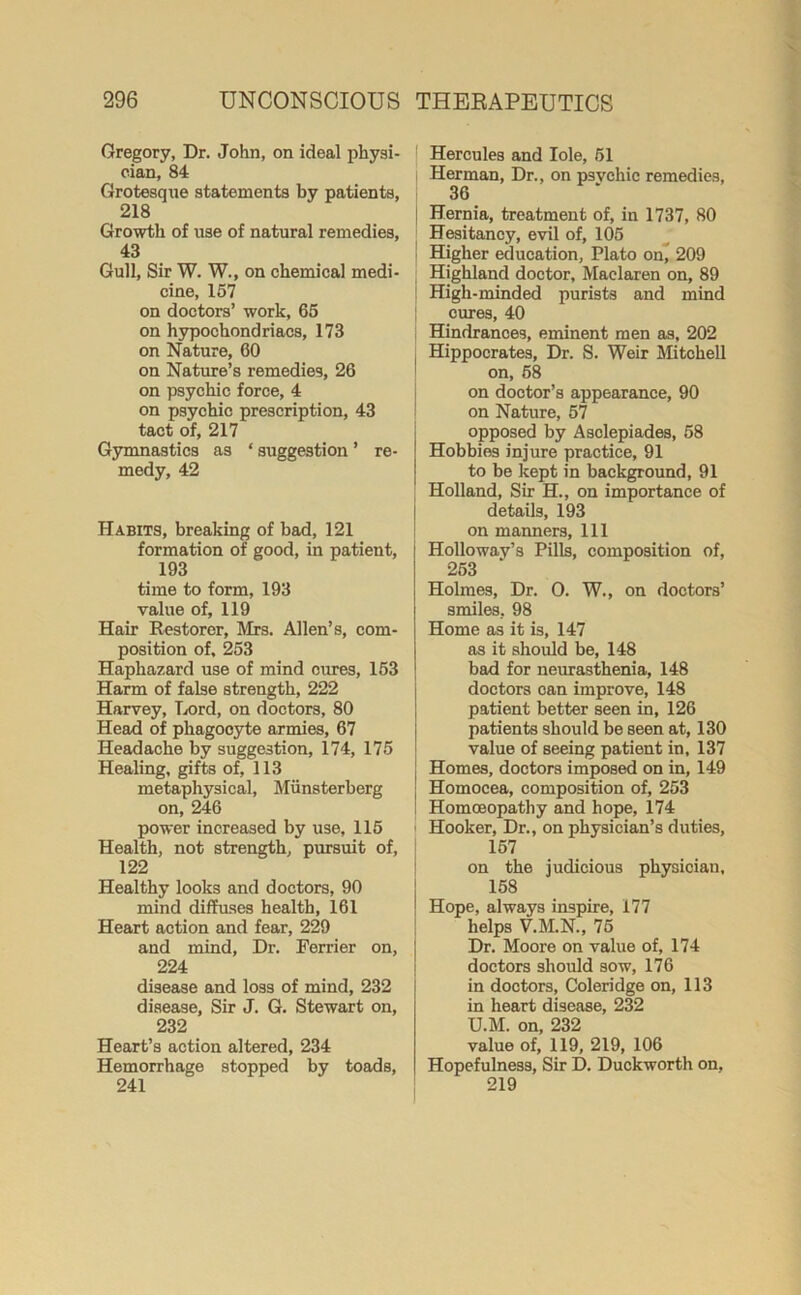 Gregory, Dr. John, on ideal physi- cian, 84 Grotesque statements by patients, 218 Growth of use of natural remedies, 43 Gull, Sir W. W., on chemical medi- cine, 157 on doctors’ work, 65 on hypochondriacs, 173 on Nature, 60 on Nature’s remedies, 26 on psychic force, 4 on psychic prescription, 43 tact of, 217 Gymnastics as * suggestion ’ re- medy, 42 Habits, breaking of bad, 121 formation of good, in patient, 193 time to form, 193 value of, 119 Hair Restorer, Mrs. Allen’s, com- position of, 253 Haphazard use of mind cures, 153 Harm of false strength, 222 Harvey, Lord, on doctors, 80 Head of phagocyte armies, 67 Headache by suggestion, 174, 175 Healing, gifts of, 113 metaphysical, Miinsterberg on, 246 power increased by use, 115 Health, not strength, pursuit of, 122 Healthy looks and doctors, 90 mind diffuses health, 161 Heart action and fear, 229 and mind, Dr. Ferrier on, 224 disease and loss of mind, 232 disease, Sir J. G. Stewart on, 232 Heart’s action altered, 234 Hemorrhage stopped by toads, 241 Hercules and Iole, 51 Herman, Dr., on psvchic remedies, 36 Hernia, treatment of, in 1737, 80 Hesitancy, evil of, 105 Higher education, Plato on, 209 Highland doctor, Maelaren on, 89 | High-minded purists and mind i cures, 40 Hindrances, eminent men as, 202 Hippocrates, Dr. S. Weir Mitchell on, 58 on doctor’s appearance, 90 on Nature, 57 opposed by Asolepiades, 58 Hobbies injure practice, 91 to be kept in background, 91 Holland, Sir H., on importance of details, 193 on manners. 111 Holloway’s Pills, composition of, 253 Holmes, Dr. O. W., on doctors’ smiles, 98 Home as it is, 147 as it should be, 148 bad for neurasthenia, 148 doctors can improve, 148 patient better seen in, 126 patients should be seen at, 130 value of seeing patient in, 137 Homes, doctors imposed on in, 149 Homocea, composition of, 253 I Homoeopathy and hope, 174 ■ Hooker, Dr., on physician’s duties, 157 on the judicious physician, 158 j Hope, always inspire, 177 helps V.M.N., 75 Dr. Moore on value of, 174 doctors should sow, 176 in doctors, Coleridge on, 113 in heart disease, 232 U.M. on, 232 value of, 119, 219, 106 Hopefulness, Sir D. Duckworth on, 219