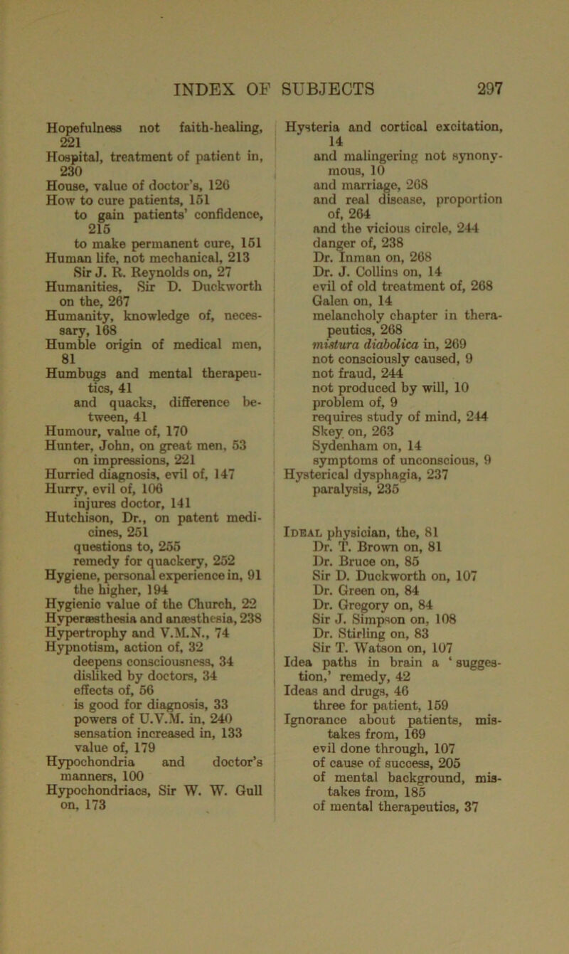 Hopefulness not faith-healing, 221 Hospital, treatment of patient in, 230 House, value of doctor’s, 12G How to cure patients, 151 to gain patients’ confidence, 215 to make permanent cure, 151 Human life, not mechanical, 213 Sir J. R. Reynolds on, 27 Humanities, Sir D. Duckworth on the, 267 Humanity, knowledge of, neces- sary, 168 Humble origin of medical men, 81 Humbugs and mental therapeu- tics, 41 and quacks, difference be- tween, 41 Humour, value of, 170 Hunter, John, on great men, 53 on impressions, 221 Hurried diagnosis, evil of, 147 Hurry, evil of, 106 injures doctor, 141 Hutchison, Dr., on patent medi- cines, 251 questions to, 255 remedy for quackery, 252 Hygiene, personal experience in, 91 the higher, 194 Hygienic value of the Church, 22 Hypereesthesia and anaesthesia, 238 Hypertrophy and V.M.N., 74 Hypnotism, action of, 32 deepens consciousness, 34 disliked by doctors, 34 effects of, 56 is good for diagnosis, 33 powers of U.V.M. in, 240 sensation increased in, 133 value of, 179 Hypochondria and doctor’s manners, 100 Hypochondriacs, Sir W. W. Gull on, 173 Hysteria and cortical excitation, 14 and malingering not synony- mous, 10 and marriage, 268 and real disease, proportion of, 264 and the vicious circle, 244 danger of, 238 Dr. Inman on, 268 Dr. J. Collins on, 14 evil of old treatment of, 268 Galen on, 14 melancholy chapter in thera- peutics, 268 mistura diabolica in, 269 not consciously caused, 9 not fraud, 244 not produced by will, 10 problem of, 9 requires study of mind, 244 Skey on, 263 Sydenham on, 14 symptoms of unconscious, 9 Hysterical dysphagia, 237 paralysis, 235 Ideal physician, the, 81 Dr. T. Brown on, 81 Dr. Bruce on, 85 Sir D. Duckworth on, 107 Dr. Green on, 84 Dr. Gregory on, 84 Sir J. Simpson on, 108 Dr. Stirling on, 83 Sir T. Watson on, 107 Idea paths in brain a ‘ sugges- tion,’ remedy, 42 Ideas and drugs, 46 three for patient, 159 Ignorance about patients, mis- takes from, 169 evil done through, 107 of cause of success, 205 of mental background, mis- takes from, 185 of mental therapeutics, 37
