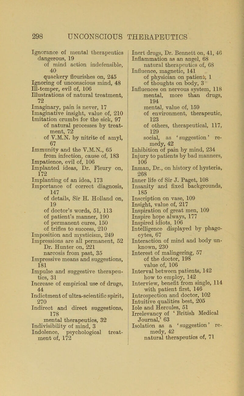 Ignorance of mental therapeutics dangerous, 19 of mind action indefensible, 40 quackery flourishes on, 245 Ignoring of unconscious mind, 48 Ill-tomper, evil of, 106 Illustrations of natural treatment, 72 Imaginary, pain is never, 17 Imaginative insight, value of, 210 Imitation crumbs for the sick, 97 of natural processes by treat- ment, 72 of V.M.N. bv nitrite of amyl, 67 Immunity and the V.M.N., 65 from infection, cause of, 183 Impatience, evil of, 106 Implanted ideas, Dr. Fleury on, 172 Implanting of an idea, 173 Importance of correct diagnosis, 147 of details, Sir H. Holland on, 19 of doctor’s words, 51, 113 of patient’s manner, 190 of permanent cures, 150 of trifles to success, 210 Imposition and mysticism, 249 Impressions are all permanent, 52 Dr. Him ter on, 221 narcosis from past, 35 Impressive means and suggestions, 181 Impulse and suggestive therapeu- tics, 31 Increase of empirical use of drugs, 44 Indictment of ultra-scientific spirit, 270 Indirect and direot suggestions, 178 mental therapeutics, 32 Indivisibility of mind, 3 Indolence, psychological treat- ment of, 172 Inert drugs, Dr. Bennett on, 41, 46 Inflammation as an angel, 68 natural therapeutics of, 68 Influence, magnetic, 141 of physician on patient/, 1 of thoughts on body, 3 Influences on nervous system, 118 mental, more than drugs, 194 mental, value of, 159 of environment, therapeutic, 123 of others, therapeutical, 117, 129 social, as * suggestion ’ re- medy, 42 Inhibition of pain by mind, 234 | Injury to patients by bad manners, 106 | Inman, Dr., on history of hysteria, 268 Inner life of Sir J. Paget, 108 Insanity and fixed backgrounds, 185 Inscription on vase, 109 Insight, value of, 217 Inspiration of great men, 109 Inspire hope always, 177 Inspired idiots, 106 Intelligence displayed by phago- cytes, 67 ; Interaction of mind and body un- known, 230 Interest of malingering, 57 of the doctor, 198 value of, 106 Interval between patients, 142 how to employ, 142 Interview, benefit from single, 114 with patient first, 146 Introspection and doctor, 102 Intuitive qualities best, 205 Iole and Hercules, 51 Irrelevancy of ‘ British Medical Journal,’ 63 Isolation as a ‘suggestion’ re- medy, 42 natural therapeutics of, 71