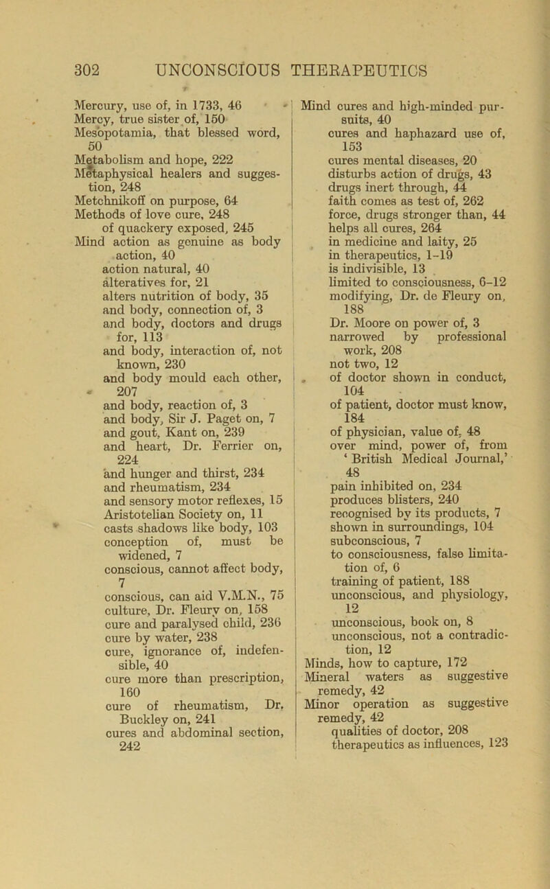 Mercury, use of, in 1733, 46 Mercy, true sister of, 160 Mesopotamia, that blessed word, 50 Metabolism and hope, 222 Metaphysical healers and sugges- tion, 248 Metchnikoii on purpose, 64 Methods of love cure, 248 of quackery exposed, 245 Mind action as genuine as body action, 40 action natural, 40 alteratives for, 21 alters nutrition of body, 35 and body, connection of, 3 and body, doctors and drugs for, 113 and body, interaction of, not known, 230 and body mould each other, - 207 and body, reaction of, 3 and body. Sir J. Paget on, 7 and gout, Kant on, 239 and heart, Dr. Ferrier on, 224 and hunger and thirst, 234 and rheumatism, 234 and sensory motor reflexes, 15 Aristotelian Society on, 11 casts shadows like body, 103 conception of, must be widened, 7 conscious, cannot affect body, 7 conscious, can aid V.M.N., 75 culture. Dr. Fleurv on, 158 cure and paralysed child, 236 cure by water, 238 cure, ignorance of, indefen- sible, 40 cure more than prescription, 160 cine of rheumatism, Dr. Buckley on, 241 cures and abdominal section, 242 Mind cures and high-minded pur- suits, 40 cures and haphazard use of, 153 cures mental diseases, 20 disturbs action of drugs, 43 drugs inert through, 44 faith comes as test of, 262 force, drugs stronger than, 44 helps all cures, 264 in mediciue and laity, 25 in therapeutics, 1-19 is indivisible, 13 limited to consciousness, 6-12 modifying, Dr. de Fleury on, 188 ' Dr. Moore on power of, 3 naiTOwed by professional work, 208 not two, 12 . of doctor shown in conduct, 104 of patient, doctor must know, 184 of physician, value of, 48 over mind, power of, from * British Medical Journal,’ 48 pain inhibited on, 234 produces blisters, 240 recognised by its products, 7 shown in surroundings, 104 subconscious, 7 to consciousness, false limita- tion of, 6 training of patient, 188 unconscious, and physiology, 12 unconscious, book on, 8 unconscious, not a contradic- tion, 12 Minds, how to capture, 172 Mineral waters as suggestive remedy, 42 Minor operation as suggestive remedy, 42 qualities of doctor, 208 therapeutics as influences, 123