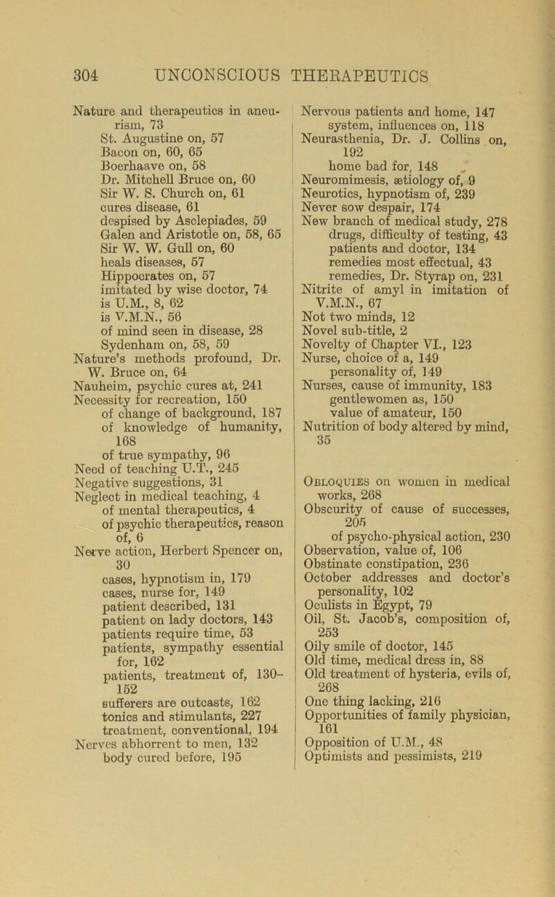 Nature and therapeutics in aneu- rism, 73 St. Augustine on, 57 Bacon on, 60, 65 Boerhaave on, 58 Dr. Mitchell Bruce on, 60 Sir W. S. Church on, 61 cures disease, 61 despised by Asclepiades, 59 Galen and Aristotle on, 58, 65 Sir W. W. GuH on, 60 heals diseases, 57 Hippocrates on, 57 imitated by wise doctor, 74 is U.M., 8, 62 is V.M.N., 56 of mind seen in disease, 28 Sydenham on, 58, 59 Nature’s methods profound, Dr. W. Bruce on, 64 Nauheim, psychic cures at, 241 Necessity for recreation, 150 of change of background, 187 of knowledge of humanity, 168 of true sympathy, 96 Need of teaching U.T., 245 Negative suggestions, 31 Negleot in medical teaching, 4 of mental therapeutics, 4 of psychic therapeutics, reason of, 6 Nerve action, Herbert Spencer on, 30 cases, hypnotism in, 179 cases, nurse for, 149 patient described, 131 patient on lady doctors, 143 patients require time, 53 patients, sympathy essential for, 162 patients, treatment of, 130- 152 sufferers are outcasts, 162 tonics and stimulants, 227 treatment, conventional, 194 Nerves abhorrent to men, 132 body cured before, 195 Nervous patients and home, 147 system, influences on, 118 Neurasthenia, Dr. J. Collins on, 192 home bad for, 148 „ Neuromimesis, aetiology of, 9 Neurotics, hypnotism of, 239 Never sow despair, 174 New branch of medical study, 278 drugs, difficulty of testing, 43 patients and doctor, 134 remedies most effectual, 43 remedies. Dr. Styrap on, 231 Nitrite of amyl in imitation of V.M.N., 67 Not two minds, 12 Novel sub-title, 2 Novelty of Chapter VI., 123 Nurse, choice of a, 149 personality of, 149 Nurses, cause of immunity, 183 gentlewomen as, 150 value of amateur, 150 Nutrition of body altered by mind, 35 Obloquies on women in medical works, 268 Obscurity of cause of successes, 205 of psycho-physical action, 230 Observation, value of, 106 Obstinate constipation, 236 October addresses and doctor’s personality, 102 Oculists in Egypt, 79 Oil, St. Jacob’s, composition of, 253 Oily smile of doctor, 145 Old time, medical dress in, 88 Old treatment of hysteria, evils of, 268 One thing lacking, 216 Opportunities of family physioian, 161 Opposition of U.M., 48 Optimists and pessimists, 219