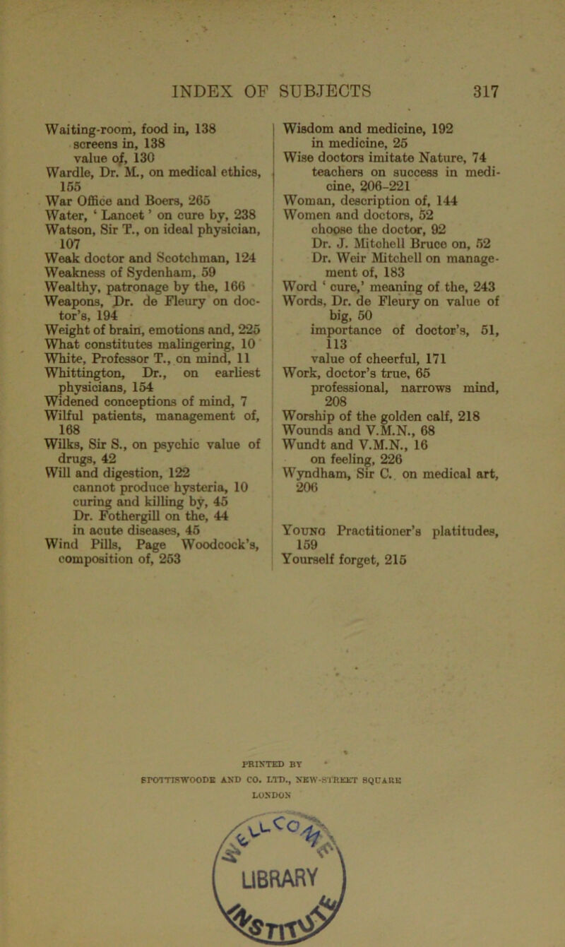 Waiting-room, food in, 138 screens in, 138 value of, 130 Wardle, Dr. M., on medical ethics, 155 War Office and Boers, 265 Water, ‘ Lancet ’ on cure by, 238 Watson, Sir T., on ideal physician, 107 Weak doctor and Scotchman, 124 Weakness of Sydenham, 59 Wealthy, patronage by the, 166 Weapons, Dr- de Fleury on doc- tor’s, 194 Weight of brain, emotions and, 225 What constitutes malingering, 10 White, Professor T., on mind, 11 Whittington, Dr., on earliest physicians, 154 Widened conceptions of mind, 7 Wilful patients, management of, 168 Wilks, Sir S., on psychic value of drugs, 42 Will and digestion, 122 cannot prodnce hysteria, 10 curing and killing by, 45 Dr. Fothergill on thie, 44 in acute diseases, 45 Wind Pills, Page Woodcock’s, composition of, 253 Wisdom and medicine, 192 in medicine, 25 Wise doctors imitate Nature, 74 teachers on success in medi- cine, 206-221 Woman, description of, 144 Women and doctors, 52 choose the doctor, 92 Dr. J. Mitchell Bruce on, 52 Dr. Weir Mitchell on manage- ment of, 183 Word * cure,’ meaning of the, 243 Words, Dr. de Fleury on value of big, 50 importance of doctor’s, 51, 113 value of cheerful, 171 Work, doctor’s true, 65 professional, narrows mind, 208 Worship of the golden calf, 218 Wounds and V.M.N., 68 Wundt and V.M.N., 16 on feeling, 226 Wyndham, Sir C. on medical art, 206 Young Practitioner’s platitudes, 159 Yourself forget, 215 PRINTED BY * rrovriswooDE and co. ltd., new-street bqcark LONDON LIBRARY