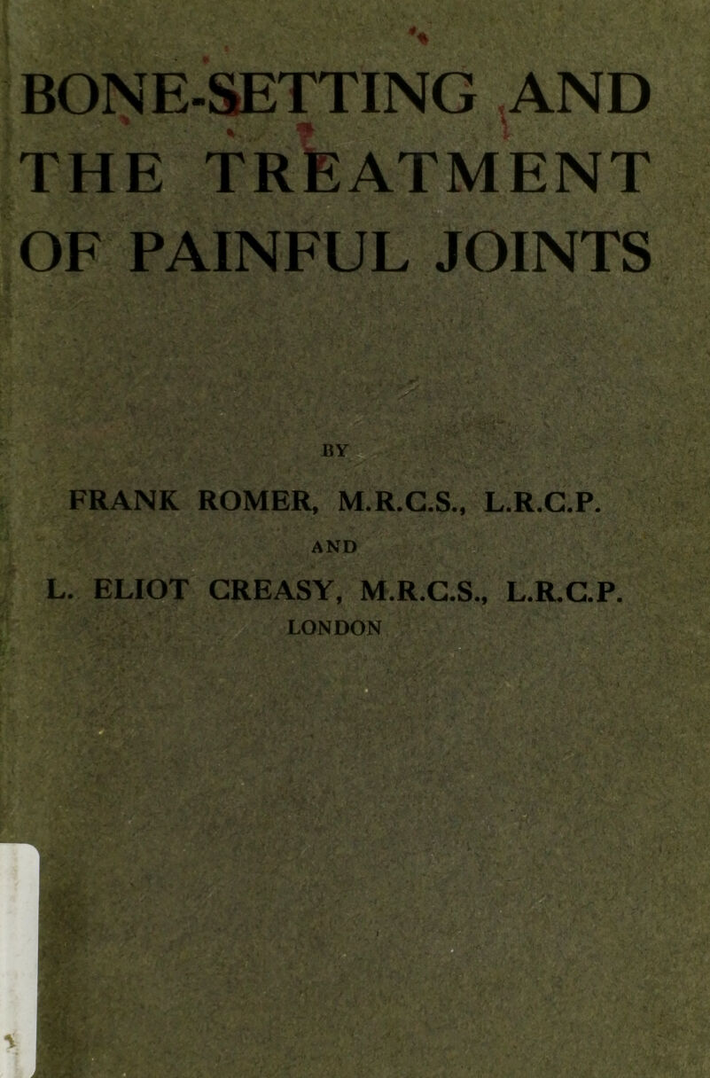 % BONE-SETTING AND THE TREATMENT OF PAINFUL JOINTS FRANK ROMER, M.R.G.S., L.R.G.P. L. ELIOT GREASY, M.R.C.S., L.R.C.P. LONDON