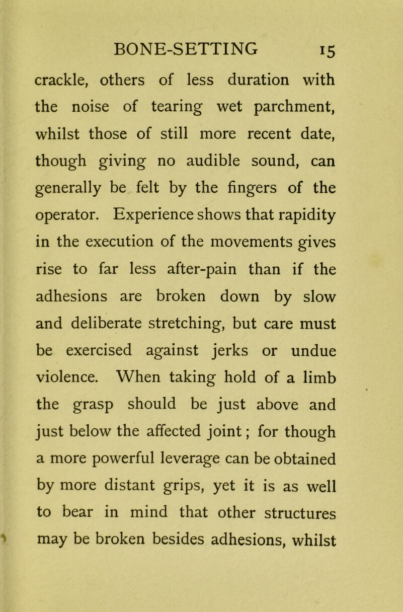 crackle, others of less duration with the noise of tearing wet parchment, whilst those of still more recent date, though giving no audible sound, can generally be felt by the fingers of the operator. Experience shows that rapidity in the execution of the movements gives rise to far less after-pain than if the adhesions are broken down by slow and deliberate stretching, but care must be exercised against jerks or undue violence. When taking hold of a limb the grasp should be just above and just below the affected joint; for though a more powerful leverage can be obtained by more distant grips, yet it is as well to bear in mind that other structures may be broken besides adhesions, whilst