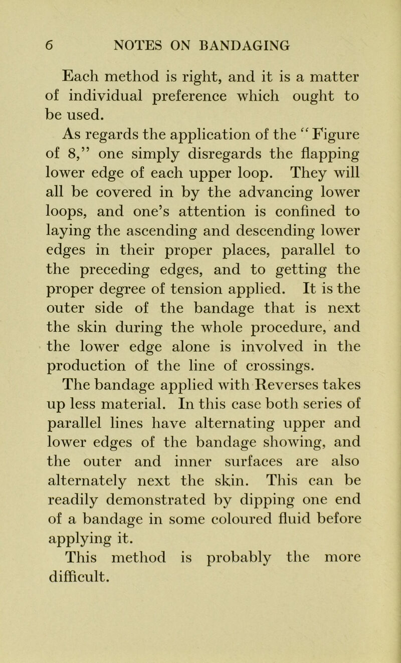 Each method is right, and it is a matter of individual preference which ought to be used. As regards the application of the “ Figure of 8,” one simply disregards the flapping lower edge of each upper loop. They will all be covered in by the advancing lower loops, and one’s attention is confined to laying the ascending and descending lower edges in their proper places, parallel to the preceding edges, and to getting the proper degree of tension applied. It is the outer side of the bandage that is next the skin during the whole procedure, and the lower edge alone is involved in the production of the line of crossings. The bandage applied with Reverses takes up less material. In this case both series of parallel lines have alternating upper and lower edges of the bandage showing, and the outer and inner surfaces are also alternately next the skin. This can be readily demonstrated by dipping one end of a bandage in some coloured fluid before applying it. This method is probably the more difficult.