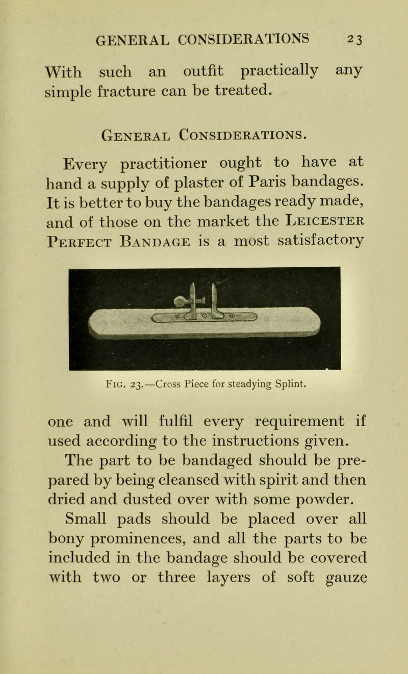 With such an outfit practically any simple fracture can be treated. General Considerations. Every practitioner ought to have at hand a supply of plaster of Paris bandages. It is better to buy the bandages ready made, and of those on the market the Leicester Perfect Bandage is a most satisfactory Fig. 23.—Cross Piece for steadying Splint. one and will fulfil every requirement if used according to the instructions given. The part to be bandaged should be pre- pared by being cleansed with spirit and then dried and dusted over with some powder. Small pads should be placed over all bony prominences, and all the parts to be included in the bandage should be covered with two or three layers of soft gauze