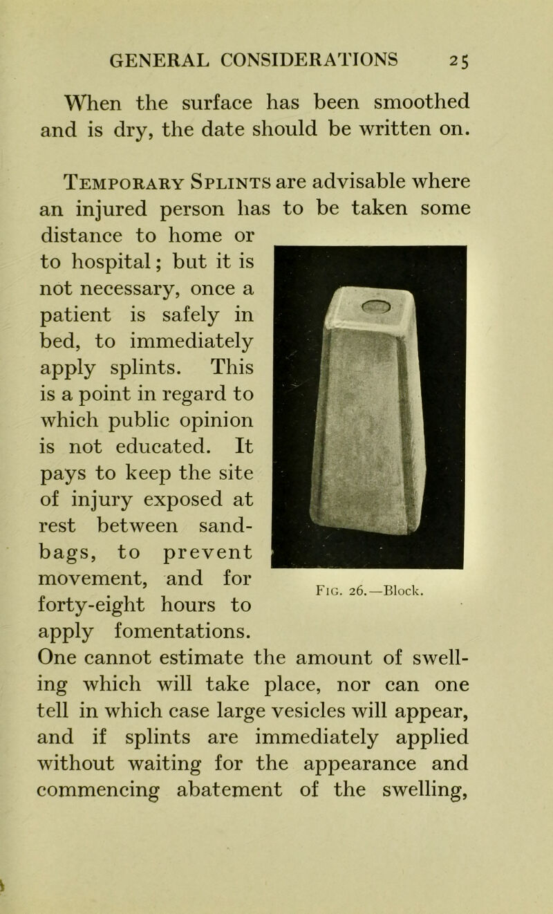 When the surface has been smoothed and is dry, the date should be written on. Temporary Splints are advisable where an injured person has to be taken some distance to home or to hospital; but it is not necessary, once a patient is safely in bed, to immediately apply splints. This is a point in regard to which public opinion is not educated. It pays to keep the site of injury exposed at rest between sand- bags, to prevent movement, and for forty-eight hours to apply fomentations. One cannot estimate the amount of swell- ing which will take place, nor can one tell in which case large vesicles will appear, and if splints are immediately applied without waiting for the appearance and commencing abatement of the swelling,