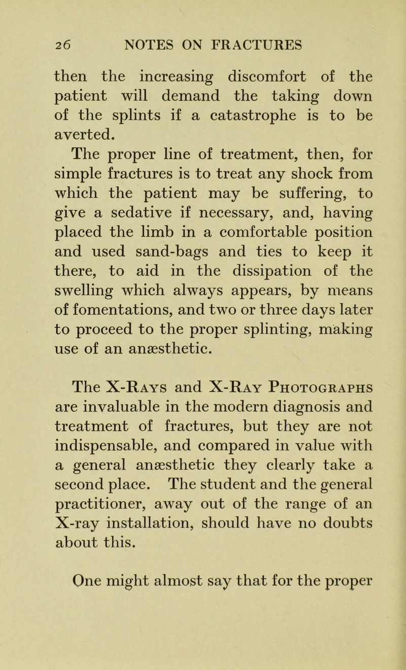 then the increasing discomfort of the patient will demand the taking down of the splints if a catastrophe is to be averted. The proper line of treatment, then, for simple fractures is to treat any shock from which the patient may be suffering, to give a sedative if necessary, and, having placed the limb in a comfortable position and used sand-bags and ties to keep it there, to aid in the dissipation of the swelling which always appears, by means of fomentations, and two or three days later to proceed to the proper splinting, making use of an anaesthetic. The X-Rays and X-Ray Photographs are invaluable in the modern diagnosis and treatment of fractures, but they are not indispensable, and compared in value with a general anaesthetic they clearly take a second place. The student and the general practitioner, away out of the range of an X-ray installation, should have no doubts about this. One might almost say that for the proper