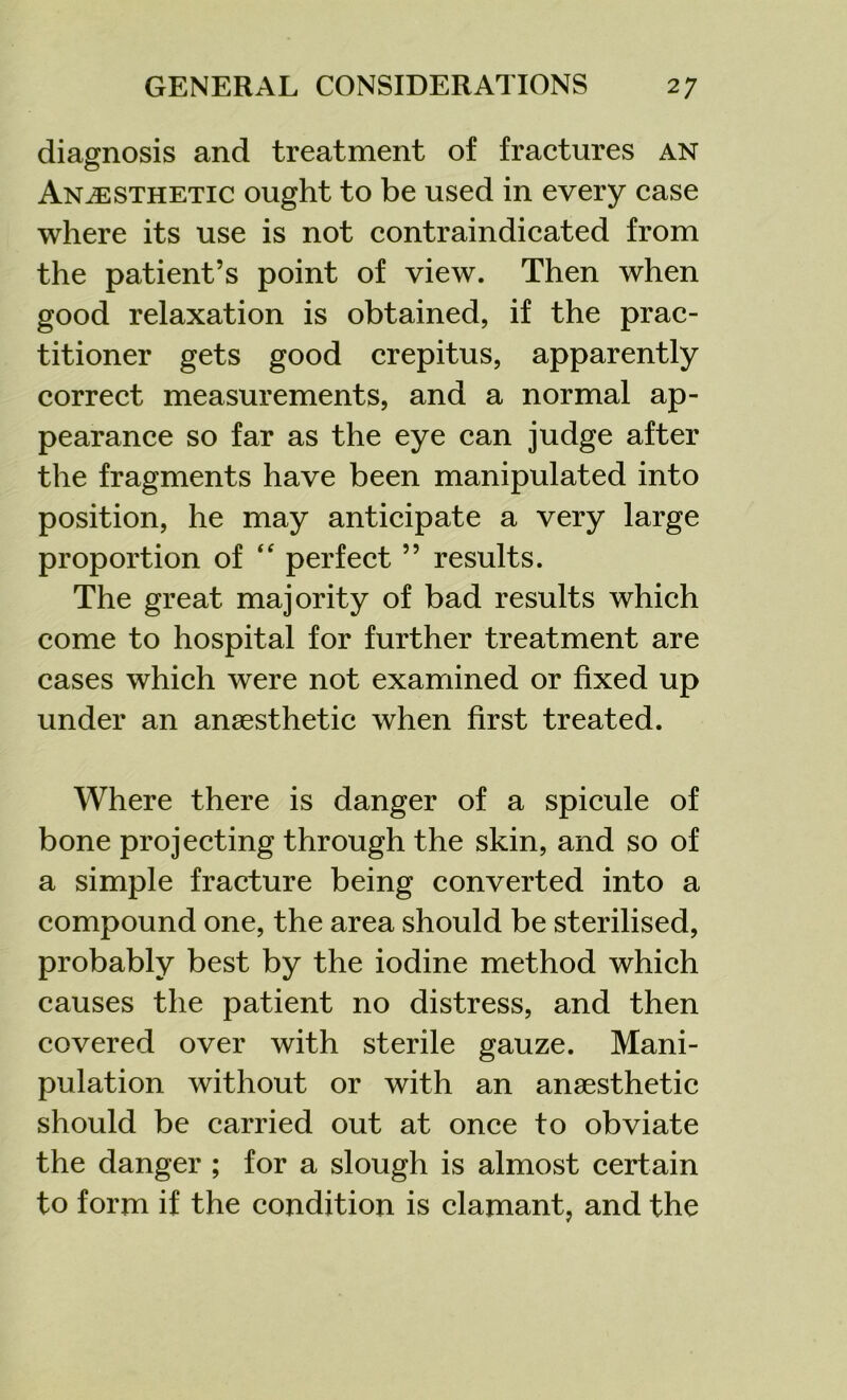 diagnosis and treatment of fractures an Anaesthetic ought to be used in every case where its use is not contraindicated from the patient’s point of view. Then when good relaxation is obtained, if the prac- titioner gets good crepitus, apparently correct measurements, and a normal ap- pearance so far as the eye can judge after the fragments have been manipulated into position, he may anticipate a very large proportion of “ perfect ” results. The great majority of bad results which come to hospital for further treatment are cases which were not examined or fixed up under an anaesthetic when first treated. Where there is danger of a spicule of bone projecting through the skin, and so of a simple fracture being converted into a compound one, the area should be sterilised, probably best by the iodine method which causes the patient no distress, and then covered over with sterile gauze. Mani- pulation without or with an anaesthetic should be carried out at once to obviate the danger ; for a slough is almost certain to form if the condition is clamant, and the