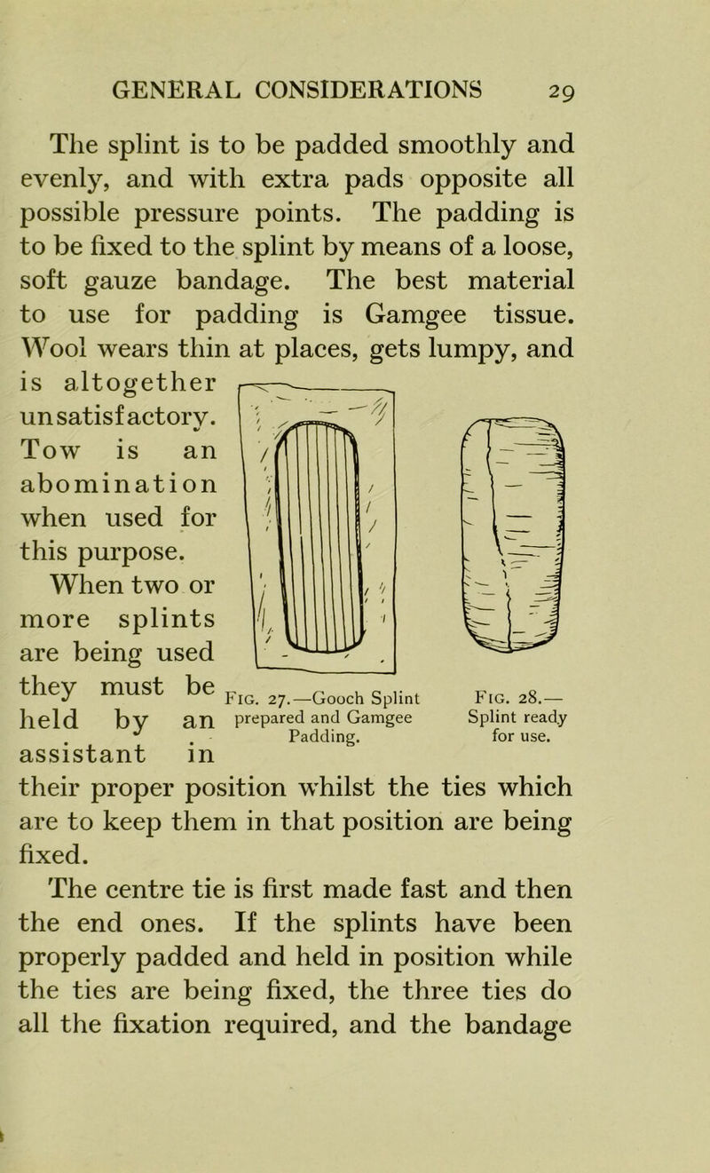 The splint is to be padded smoothly and evenly, and with extra pads opposite all possible pressure points. The padding is to be fixed to the splint by means of a loose, soft gauze bandage. The best material to use for padding is Gamgee tissue. Wool wears thin at places, gets lumpy, and is altogether unsatisfactory. Tow is an abomination when used for this purpose. When two or more splints are being used they must be held by an assistant in their proper position whilst the ties which are to keep them in that position are being fixed. The centre tie is first made fast and then the end ones. If the splints have been properly padded and held in position while the ties are being fixed, the three ties do all the fixation required, and the bandage IG. 27.—Gooch Splint Drepared and Gamgee Padding. Fig. 28.— Splint ready for use.