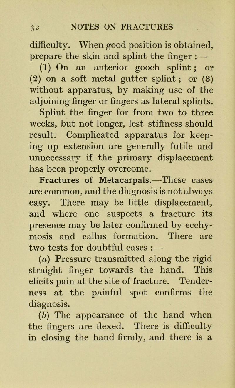 difficulty. When good position is obtained, prepare the skin and splint the finger :— (1) On an anterior gooch splint; or (2) on a soft metal gutter splint; or (3) without apparatus, by making use of the adjoining finger or fingers as lateral splints. Splint the finger for from two to three weeks, but not longer, lest stiffness should result. Complicated apparatus for keep- ing up extension are generally futile and unnecessary if the primary displacement has been properly overcome. Fractures of Metacarpals.—These cases are common, and the diagnosis is not always easy. There may be little displacement, and where one suspects a fracture its presence may be later confirmed by ecchy- mosis and callus formation. There are two tests for doubtful cases :— (<a) Pressure transmitted along the rigid straight finger towards the hand. This elicits pain at the site of fracture. Tender- ness at the painful spot confirms the diagnosis. (b) The appearance of the hand when the fingers are flexed. There is difficulty in closing the hand firmly, and there is a