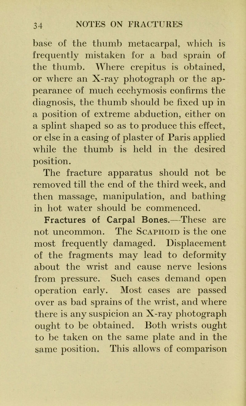 base of the thumb metacarpal, which is frequently mistaken for a bad sprain of the thumb. Where crepitus is obtained, or where an X-ray photograph or the ap- pearance of much ecchymosis confirms the diagnosis, the thumb should be fixed up in a position of extreme abduction, either on a splint shaped so as to produce this effect, or else in a casing of plaster of Paris applied while the thumb is held in the desired position. The fracture apparatus should not be removed till the end of the third week, and then massage, manipulation, and bathing in hot water should be commenced. Fractures of Carpal Bones.—These are not uncommon. The Scaphoid is the one most frequently damaged. Displacement of the fragments may lead to deformity about the wrist and cause nerve lesions from pressure. Such cases demand open operation early. Most cases are passed over as bad sprains of the wrist, and where there is any suspicion an X-ray photograph ought to be obtained. Both wrists ought to be taken on the same plate and in the same position. This allows of comparison
