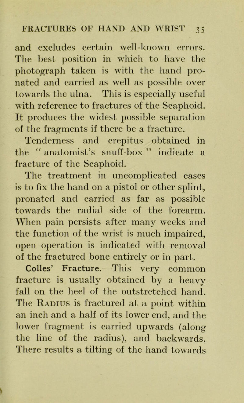 and excludes certain well-known errors. The best position in which to have the photograph taken is with the hand pro- nated and carried as well as possible over towards the ulna. This is especially useful with reference to fractures of the Scaphoid. It produces the widest possible separation of the fragments if there be a fracture. Tenderness and crepitus obtained in the “ anatomist’s snuff-box ” indicate a fracture of the Scaphoid. The treatment in uncomplicated cases is to fix the hand on a pistol or other splint, pronated and carried as far as possible towards the radial side of the forearm. When pain persists after many weeks and the function of the wrist is much impaired, open operation is indicated with removal of the fractured bone entirely or in part. Colles’ Fracture.—This verv common %/ fracture is usually obtained by a heavy fall on the heel of the outstretched hand. The Radius is fractured at a point within an inch and a half of its lower end, and the lower fragment is carried upwards (along the line of the radius), and backwards. There results a tilting of the hand towards