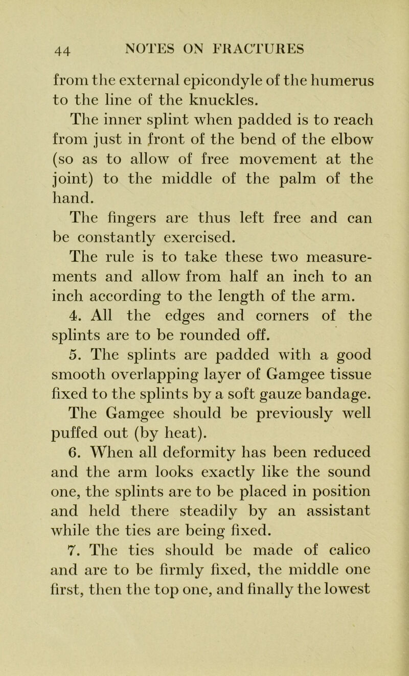 from the external epicondyle of the humerus to the line of the knuckles. The inner splint when padded is to reach from just in front of the bend of the elbow (so as to allow of free movement at the joint) to the middle of the palm of the hand. The fingers are thus left free and can be constantly exercised. The rule is to take these two measure- ments and allow from half an inch to an inch according to the length of the arm. 4. All the edges and corners of the splints are to be rounded off. 5. The splints are padded with a good smooth overlapping layer of Garngee tissue fixed to the splints by a soft gauze bandage. The Garngee should be previously well puffed out (by heat). 6. When all deformity has been reduced and the arm looks exactly like the sound one, the splints are to be placed in position and held there steadily by an assistant while the ties are being fixed. 7. The ties should be made of calico and are to be firmly fixed, the middle one first, then the top one, and finally the lowest