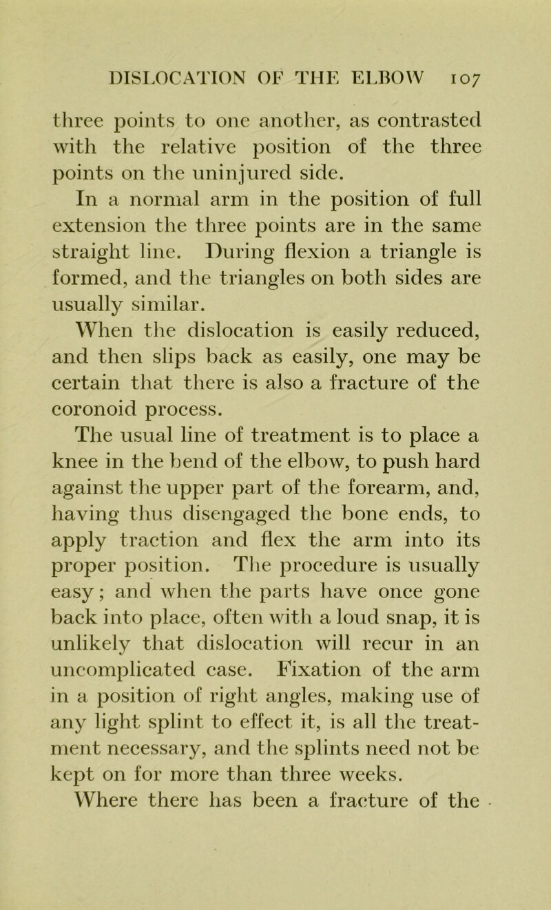 three points to one another, as contrasted with the relative position of the three points on the uninjured side. In a normal arm in the position of full extension the three points are in the same straight line. During flexion a triangle is formed, and the triangles on both sides are usually similar. When the dislocation is easily reduced, and then slips back as easily, one may be certain that there is a]so a fracture of the coronoid process. The usual line of treatment is to place a knee in the bend of the elbow, to push hard against the upper part of the forearm, and, having thus disengaged the bone ends, to apply traction and flex the arm into its proper position. The procedure is usually easy; and when the parts have once gone back into place, often with a loud snap, it is unlikely that dislocation will recur in an uncomplicated case. Fixation of the arm in a position of right angles, making use of any light splint to effect it, is all the treat- ment necessary, and the splints need not be kept on for more than three weeks. Where there has been a fracture of the •