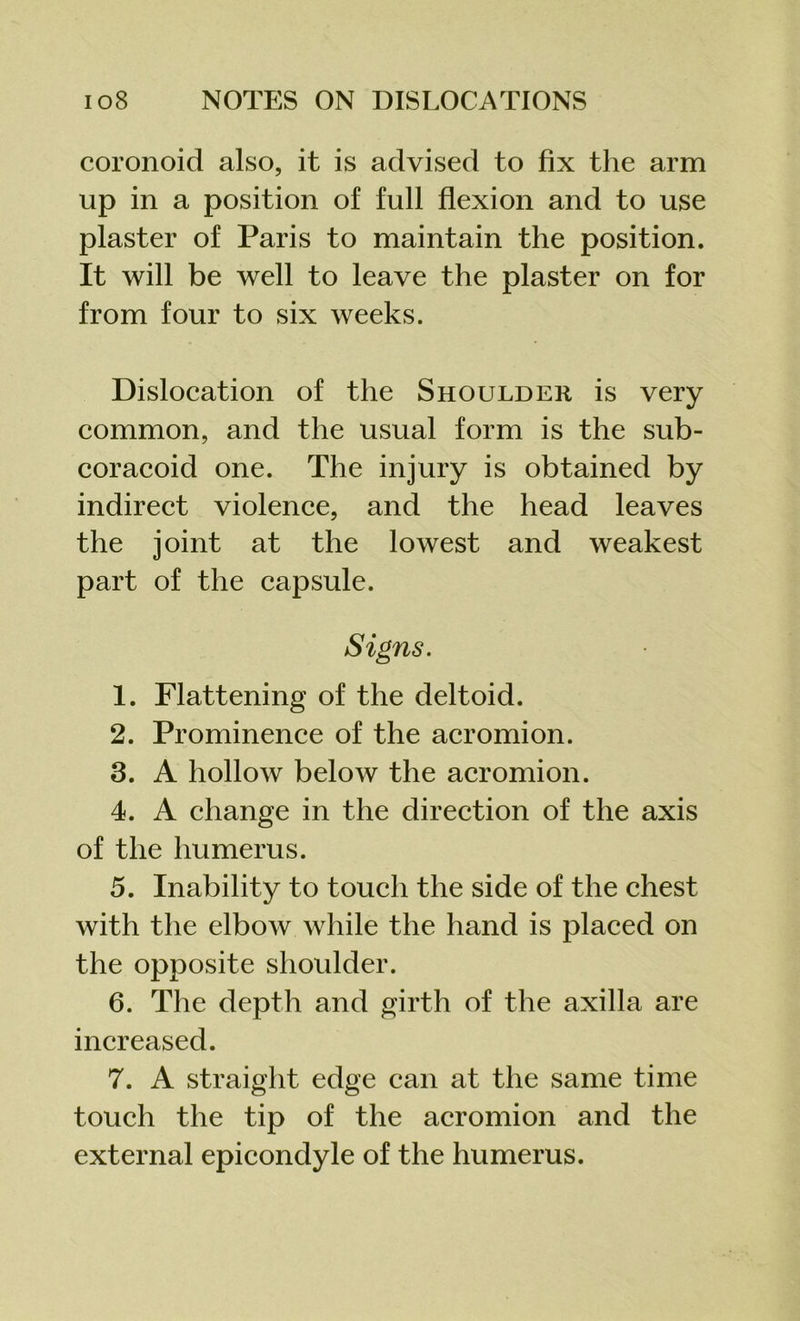 coronoid also, it is advised to fix the arm up in a position of full flexion and to use plaster of Paris to maintain the position. It will be well to leave the plaster on for from four to six weeks. Dislocation of the Shoulder is very common, and the usual form is the sub- coracoid one. The injury is obtained by indirect violence, and the head leaves the joint at the lowest and weakest part of the capsule. Signs. 1. Flattening of the deltoid. 2. Prominence of the acromion. 3. A hollow below the acromion. 4. A change in the direction of the axis of the humerus. 5. Inability to touch the side of the chest with the elbow while the hand is placed on the opposite shoulder. 6. The depth and girth of the axilla are increased. 7. A straight edge can at the same time touch the tip of the acromion and the external epicondyle of the humerus.