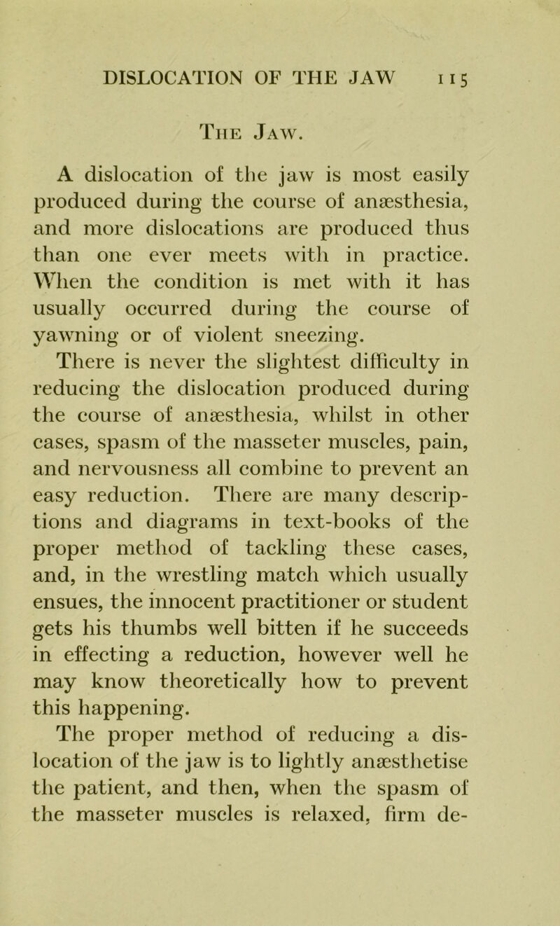 The Jaw. A dislocation of the jaw is most easily produced during the course of anaesthesia, and more dislocations are produced thus than one ever meets with in practice. When the condition is met with it has usually occurred during the course of yawning or of violent sneezing. There is never the slightest difficulty in reducing the dislocation produced during the course of anaesthesia, whilst in other cases, spasm of the masseter muscles, pain, and nervousness all combine to prevent an easy reduction. There are many descrip- tions and diagrams in text-books of the proper method of tackling these cases, and, in the wrestling match which usually ensues, the innocent practitioner or student gets his thumbs well bitten if he succeeds in effecting a reduction, however well he may know theoretically how to prevent this happening. The proper method of reducing a dis- location of the jaw is to lightly anaesthetise the patient, and then, when the spasm of the masseter muscles is relaxed, firm de-