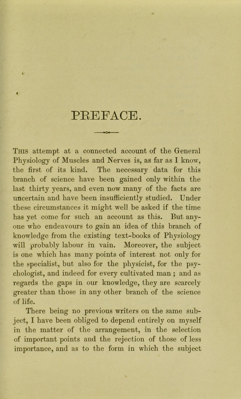 PEEFACE. This attempt at a connected account of the General Physiology of Muscles and Nerves is, as far as I know, the first of its kind. The necessary data for this branch of science have been gained only within the last thirty years, and even now many of the facts are uncertain and have been insufficiently studied. Under these circumstances it might well be asked if the time has yet come for such an account as this. But any- one who endeavours to gain an idea of this branch of knowledge from the existing text-books of Physiology will probably labour in vain. Moreover, the subject is one which has many points of interest not only for the specialist, but also for the physicist, for the psy- chologist, and indeed for every cultivated man ; and as regards the gaps in our knowledge, they are scarcely greater than those in any other branch of the science of life. There being no previous writers on the same sub- ject, I have been obliged to depend entirely on myself in the matter of the arrangement, in the selection of important points and the rejection of those of less importance, and as to the form in which the subject