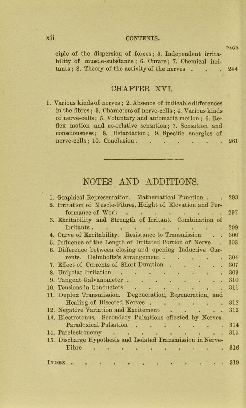 PAGE ciple of the dispersion of forces; 5. Independent irrita- bility of muscle-substance; 6. Curare'; 7. Chemical irri- tants ; 8. Theory of the activity of the nerves . . . 244 f CHAPTEE XVI. 1. Various kinds of nerves ; 2. Absence of indicable differences in the fibres ; 3. Characters of nerve-cells ; 4. Various kinds of nerve-cells; 5. Voluntary and automatic motion ; 6. Ee- flex motion and co-relative sensation; 7. Sensation and consciousness; 8. Eetardation; 9. Specific energies of nerve-cells; 10. Conclusion 261 NOTES AND ADDITIONS. 1. Graphical Eepresentation, Mathematical Function . . 293 2. Irritation of Muscle-Fibres, Height of Elevation and Per- formance of Work ........ 297 3. Excitability and Strength of Irritant. Combination of Irritants 299 4. Curve of Excitability. Eesistance to Transmission . . 300 6. Influence of the Length of Irritated Portion of Nerve . 303 6. Difference between closing and opening Inductive Cur- rents. Helmholtz’s Arrangement 304 7. Effect of Currents of Short Duration 307 8. Unipolar Irritation 309 9. Tangent Galvanometer 310 10. Tensions in Conductors 311 11. Duplex Transmission. Degeneration, Eegeneration, and Healing of Bisected Nerves 312 12. Negative Variation and Excitement 313 13. Electrotonus. Secondary Pulsations effected by Nerves. Paradoxical Pulsation 314 14. Parelectronomy 315 16. Discharge Hypothesis and Isolated Transmission in Nerve- Fibre 316 Index 319