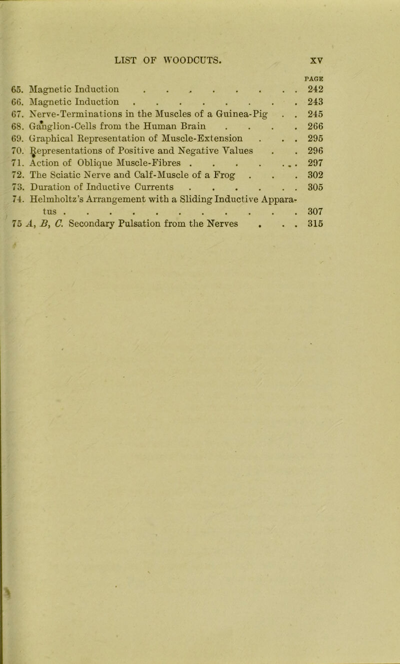 PAGE 65. Magnetic Induction 242 66. Magnetic Induction 243 67. Nerve-Terminations in the Muscles of a Guinea-Pig . . 245 68. Ganglion-Cells from the Human Brain .... 266 69. Graphical Representation of Muscle-Extension . . . 295 70. ^Representations of Positive and Negative Values . . 296 71. Action of Oblique Muscle-Fibres . . . . ... 297 72. The Sciatic Nerve and Calf-Muscle of a Frog . . . 302 73. Duration of Inductive Currents ...... 305 74. Helmholtz’s Arrangement with a Sliding Inductive Appara- tus 307 75 A, C. Secondary Pulsation from the Nerves , . . 315