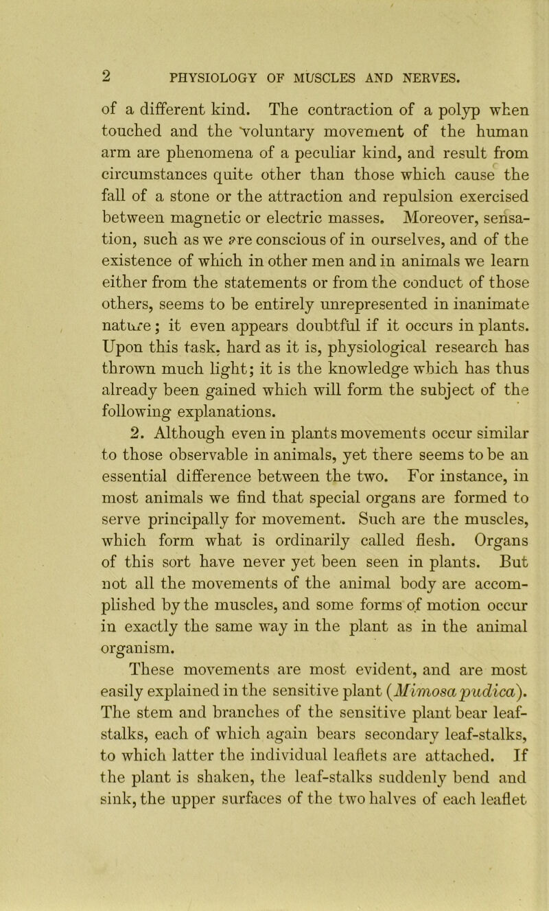 of a different kind. The contraction of a polyp when touched and the voluntary movement of the human arm are phenomena of a peculiar kind, and result from circumstances quite other than those which cause the fall of a stone or the attraction and repulsion exercised between magnetic or electric masses. Moreover, sensa- tion, such as we pre conscious of in ourselves, and of the existence of which in other men and in animals we learn either from the statements or from the conduct of those others, seems to be entirely unrepresented in inanimate nature; it even appears doubtftd if it occurs in plants. Upon this task, hard as it is, physiological research has thrown much light; it is the knowledge which has thus already been gained which will form the subject of the following explanations. 2. Although even in plants movements occur similar to those observable in animals, yet there seems to be an essential difference between the two. For instance, in most animals we find that special organs are formed to serve principally for movement. Such are the muscles, which form what is ordinarily called flesh. Organs of this sort have never yet been seen in plants. But not all the movements of the animal body are accom- plished by the muscles, and some forms of motion occur in exactly the same way in the plant as in the animal organism. These movements are most evident, and are most easily explained in the sensitive plant {^Mimosa pudica). The stem and branches of the sensitive plant bear leaf- stalks, each of which again bears secondary leaf-stalks, to which latter the individual leaflets are attached. If the plant is shaken, the leaf-stalks suddenly bend and sink, the upper surfaces of the two halves of each leaflet