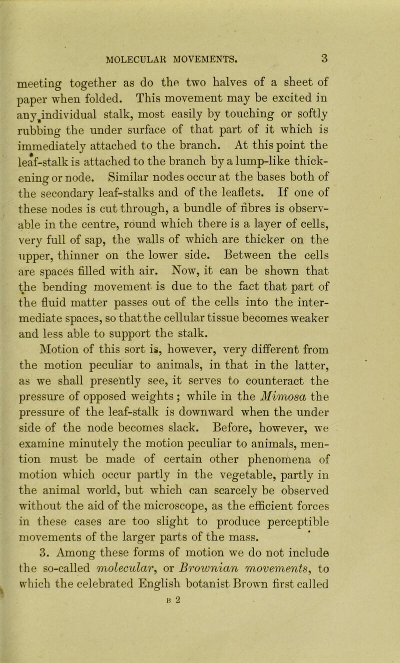 meeting together as do the two halves of a sheet of paper when folded. This movement may be excited in any^individual stalk, most easily by touching or softly rubbing the under surface of that part of it which is immediately attached to the branch. At this point the leaf-stalk is attached to the branch by a lump-like thick- ening or node. Similar nodes occur at the bases both of the secondary leaf-stalks and of the leaflets. If one of these nodes is cut through, a bundle of nbres is observ- able in the centre, round which there is a layer of cells, very full of sap, the walls of which are thicker on the upper, thinner on the lower side. Between the cells are spaces filled with air. Now, it can be shown that the bending movement is due to the fact that part of the fluid matter passes out of the cells into the inter- mediate spaces, so that the cellular tissue becomes weaker and less able to support the stalk. Motion of this sort is, however, very different from the motion peculiar to animals, in that in the latter, as we shall presently see, it serves to counteract the pressure of opposed weights ; while in the Mimosa the pressure of the leaf-stalk is downward when the under side of the node becomes slack. Before, however, we examine minutely the motion peculiar to animals, men- tion must be made of certain other phenomena of motion which occur partly in the vegetable, partly in the animal world, but which can scarcely be observed without the aid of the microscope, as the efficient forces in these cases are too slight to produce perceptible movements of the larger parts of the mass. 3. Among these forms of motion we do not include the so-called molecular, or Brownian movements, to which the celebrated English botanist Brown first called
