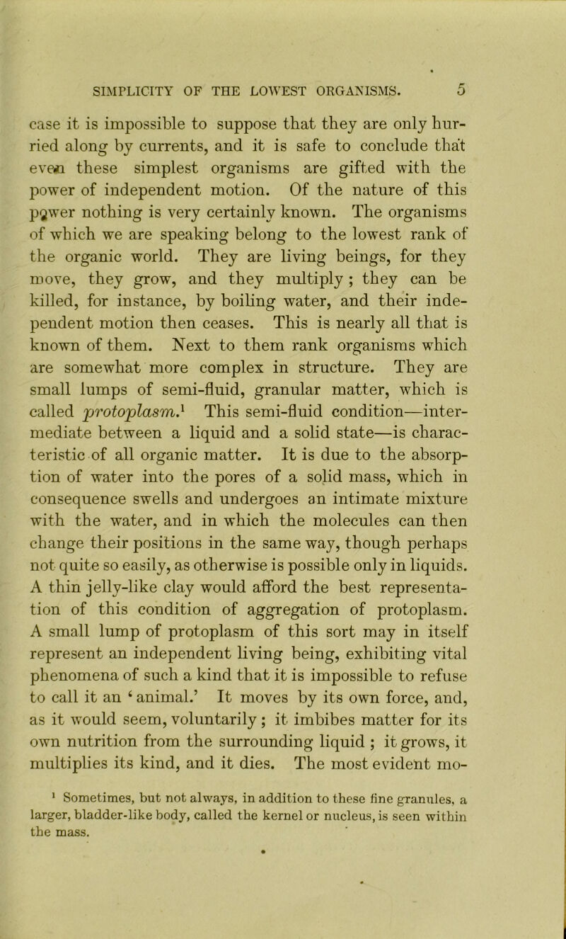 case it is impossible to suppose that they are only hur- ried along by currents, and it is safe to conclude that eve«n these simplest organisms are gifted with the power of independent motion. Of the nature of this pgwer nothing is very certainly known. The organisms of which we are speaking belong to the lowest rank of the organic world. They are living beings, for they move, they grow, and they multiply ; they can be killed, for instance, by boihng water, and their inde- pendent motion then ceases. This is nearly all that is known of them. Next to them rank organisms which are somewhat more complex in structure. They are small lumps of semi-fluid, granular matter, which is called protoplasm.^ This semi-fluid condition—inter- mediate between a liquid and a solid state—is charac- teristic of all organic matter. It is due to the absorp- tion of water into the pores of a solid mass, which in consequence swells and undergoes an intimate mixture with the water, and in which the molecules can then change their positions in the same way, though perhaps not quite so easily, as otherwise is possible only in liquids. A thin jelly-like clay would afford the best representa- tion of this condition of aggregation of protoplasm. A small lump of protoplasm of this sort may in itself represent an independent living being, exhibiting vital phenomena of such a kind that it is impossible to refuse to call it an ‘ animal.’ It moves by its own force, and, as it would seem, voluntarily; it imbibes matter for its own nutrition from the surrounding liquid ; it grows, it multiplies its kind, and it dies. The most evident mo- ’ Sometimes, but not always, in addition to these fine granules, a larger, bladder-like body, called the kernel or nucleus, is seen within the mass.