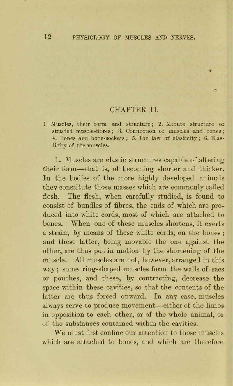 CHAPTER II. 1. Muscles, their form and structure; 2. Minute structure of striated muscle-fibres ; 3. Connection of muscles and bones; i. Bones and bone-sockets ; 5. The law of elasticity; 6. Elas- ticity of the muscles. 1. Muscles are elastic structures capable of altering their form—that is, of becoming shorter and thicker. In the bodies of the more highly developed animals they constitute those masses which are commonly called flesh. The flesh, when carefully studied, is found to consist of bundles of fibres, the ends of which are pro- duced into white cords, most of which are attached to bones. When one of these muscles shortens, it exerts a strain, by means of these white cords, on the bones ; and these latter, being movable the one against the other, are thus put in motion, by the shortening of the muscle. All muscles are not, however, arranged in this way; some ring-shaped muscles form the walls of sacs or pouches, and these, by contracting, decrease the space within these cavities, so that the contents of the latter are thus forced onward. In any case, muscles always serve to produce movement—either of the limbs in opposition to each other, or of the whole animal, or of the substances contained within the cavities. We must first confine our attention to those muscles which are attached to bones, and which are therefore