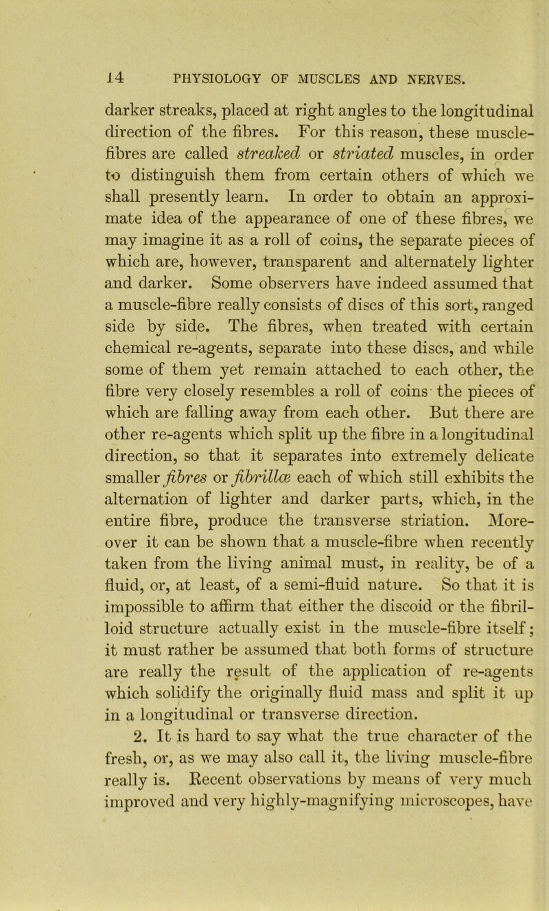 darker streaks, placed at right angles to the longitudinal direction of the fibres. For this reason, these muscle- fibres are called streaked or striated muscles, in order to distinguish them from certain others of which we shall presently learn. In order to obtain an approxi- mate idea of the appearance of one of these fibres, we may imagine it as a roll of coins, the separate pieces of which are, however, transparent and alternately lighter and darker. Some observers have indeed assumed that a muscle-fibre really consists of discs of this sort, ranged side by side. The fibres, when treated with certain chemical re-agents, separate into these discs, and while some of them yet remain attached to each other, the fibre very closely resembles a roll of coins- the pieces of which are falling away from each other. But there are other re-agents which split up the fibre in a longitudinal direction, so that it separates into extremely delicate smaller fibres or fibrillce each of which still exhibits the alternation of lighter and darker parts, which, in the entire fibre, produce the transverse striation. More- over it can be shown that a muscle-fibre when recently taken from the living animal must, in reality, be of a fluid, or, at least, of a semi-fluid nature. So that it is impossible to affirm that either the discoid or the fibril- loid structure actually exist in the muscle-fibre itself; it must rather be assumed that both forms of structure are really the result of the application of re-agents which solidify the originally fluid mass and split it up in a longitudinal or transverse direction. 2. It is hard to say what the true character of the fresh, or, as we may also call it, the living muscle-fibre really is. Eecent observations by means of very much improved and very highly-magnifying microscopes, have