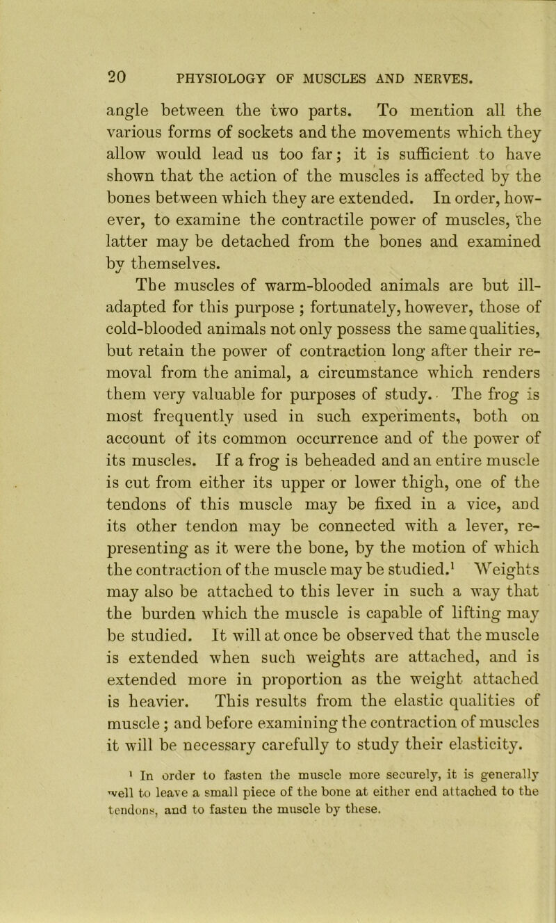 angle between the two parts. To mention all the various forms of sockets and the movements which they allow would lead us too far; it is sufficient to have $ shown that the action of the muscles is affected by the bones between which they are extended. In order, how- ever, to examine the contractile power of muscles, the latter may be detached from the bones and examined by themselves. t/ The muscles of warm-blooded animals are but ill- adapted for this purpose ; fortunately, however, those of cold-blooded animals not only possess the same qualities, but retain the power of contraction long after their re- moval from the animal, a circumstance which renders them very valuable for purposes of study. • The frog is most frequently used in such experiments, both on account of its common occurrence and of the power of its muscles. If a frog is beheaded and an entire muscle is cut from either its upper or lower thigh, one of the tendons of this muscle may be fixed in a vice, and its other tendon may be connected with a lever, re- presenting as it were the bone, by the motion of which the contraction of the muscle may be studied.’ Weights may also be attached to this lever in such a way that the burden which the muscle is capable of lifting may be studied. It will at once be observed that the muscle is extended when such weights are attached, and is extended more in proportion as the weight attached is heavier. This results from the elastic qualities of muscle; and before examining the contraction of muscles it will be necessary carefully to study their elasticity. * In order to fasten the muscle more securely, it is generally well to leave a small piece of the bone at either end attached to the tendons, and to fasten the muscle by these.