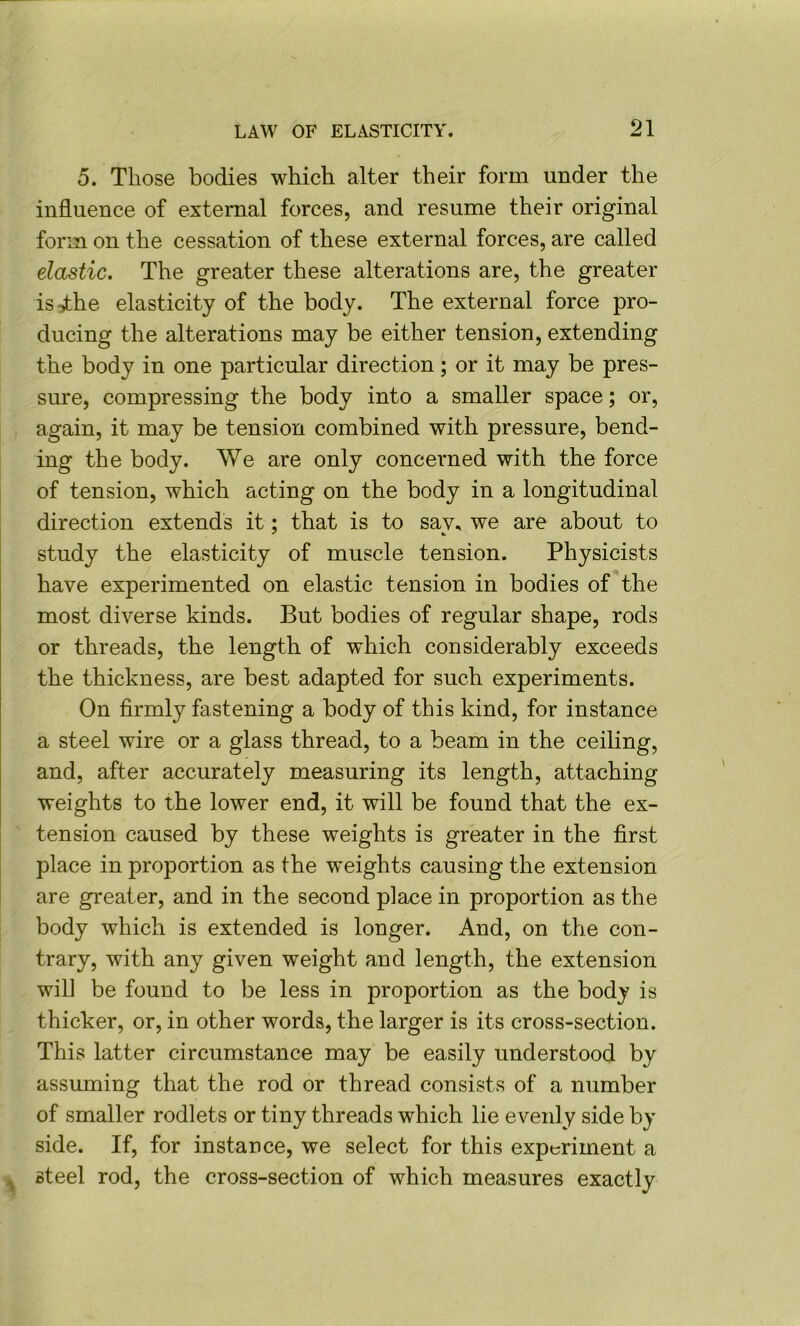 5. Those bodies which alter their form under the influence of external forces, and resume their original form on the cessation of these external forces, are called elastic. The greater these alterations are, the greater is:the elasticity of the body. The external force pro- ducing the alterations may be either tension, extending the body in one particular direction; or it may be pres- sure, compressing the body into a smaller space; or, again, it may be tension combined with pressure, bend- ing the body. We are only concerned with the force of tension, which acting on the body in a longitudinal direction extends it; that is to say^ we are about to study the elasticity of muscle tension. Physicists have experimented on elastic tension in bodies of the most diverse kinds. But bodies of regular shape, rods or threads, the length of which considerably exceeds the thickness, are best adapted for such experiments. On firmly fastening a body of this kind, for instance a steel wire or a glass thread, to a beam in the ceiling, and, after accurately measuring its length, attaching weights to the lower end, it will be found that the ex- tension caused by these weights is greater in the first place in proportion as the w^eights causing the extension are greater, and in the second place in proportion as the body which is extended is longer. And, on the con- trary, with any given weight and length, the extension will be found to be less in proportion as the body is thicker, or, in other words, the larger is its cross-section. This latter circumstance may be easily understood by assuming that the rod or thread consists of a number of smaller rodlets or tiny threads which lie evenly side by side. If, for instance, we select for this experiment a ^ steel rod, the cross-section of which measures exactly