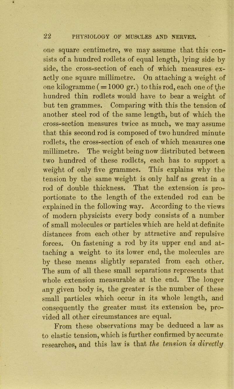 one square centimetre, we may assume that this con- sists of a hundred rodlets of equal length, lying side by side, the cross-section of each of which measures ex- actly one square millimetre. On attaching a weight of one kilogramme (= 1000 gr.) to this rod, each one of tjbe hundred thin rodlets would have to bear a weight of but ten grammes. Comparing with this the tension of another steel rod of the same length, but of which the cross-section measures twice as much, we may assume that this second rod is composed of two hundred minute rodlets, the cross-section of each of which measures one millimetre. The weight being now distributed between two hundred of these rodlets, each has to support a weight of only five grammes. This explains why the tension by the same weight is only half as great in a rod of double thickness. That the extension is pro- portionate to the length of the extended rod can be explained in the following way. According to the views of modern physicists every body consists of a number of small molecules or particles which are held at definite distances from each other by attractive and’ repulsive forces. On fastening a rod by its upper end and at- taching a weight to its lower end, the molecules are by these means slightly separated from each other. The sum of all these small separations represents that whole extension measurable at the end. The longer any given body is, the greater is the number of these small particles which occur in its whole length, and consequently the greater must its extension be, pro- vided all other circumstances are equal. From these observations may be deduced a law as to elastic tension, which is further confirmed by accurate researches, and this law is that the tension is directly