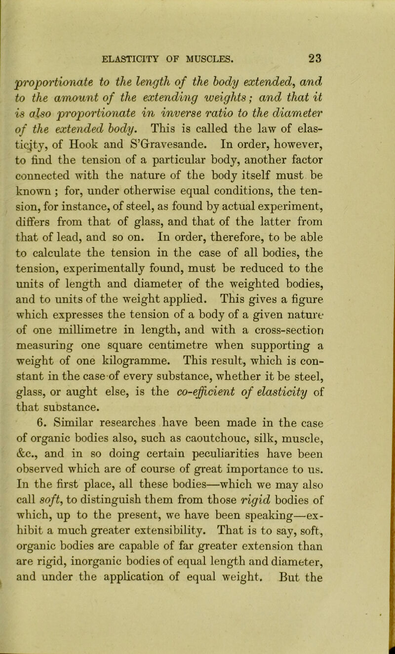 •proportionate to the length of the body extended^ and to the amount of the extending weights; and that it is also proportionate in inverse ratio to the diameter of the extended body. This is called the law of elas- ticity, of Hook and S’Grravesande. In order, however, to find the tension of a particular body, another factor connected with the nature of the body itself must be known ; for, under otherwise equal conditions, the ten- sion, for instance, of steel, as found by actual experiment, differs from that of glass, and that of the latter from that of lead, and so on. In order, therefore, to be able to calculate the tension in the case of all bodies, the tension, experimentally found, must be reduced to the units of length and diameter of the weighted bodies, and to units of the weight applied. This gives a figure which expresses the tension of a body of a given nature of one millimetre in length, and with a cross-section measuring one square centimetre when supporting a weight of one kilogramme. This result, which is con- stant in the case of every substance, whether it be steel, glass, or aught else, is the co-efficient of elasticity of that substance. 6. Similar researches have been made in the case of organic bodies also, such as caoutchouc, silk, muscle, &c., and in so doing certain peculiarities have been observed which are of course of great importance to us. In the first place, all these bodies—which we may also call soft, to distinguish them from those rigid bodies of which, up to the present, we have been speaking—ex- hibit a much greater extensibility. That is to say, soft, organic bodies are capable of far greater extension than are rigid, inorganic bodies of equal length and diameter, and under the application of equal weight. But the