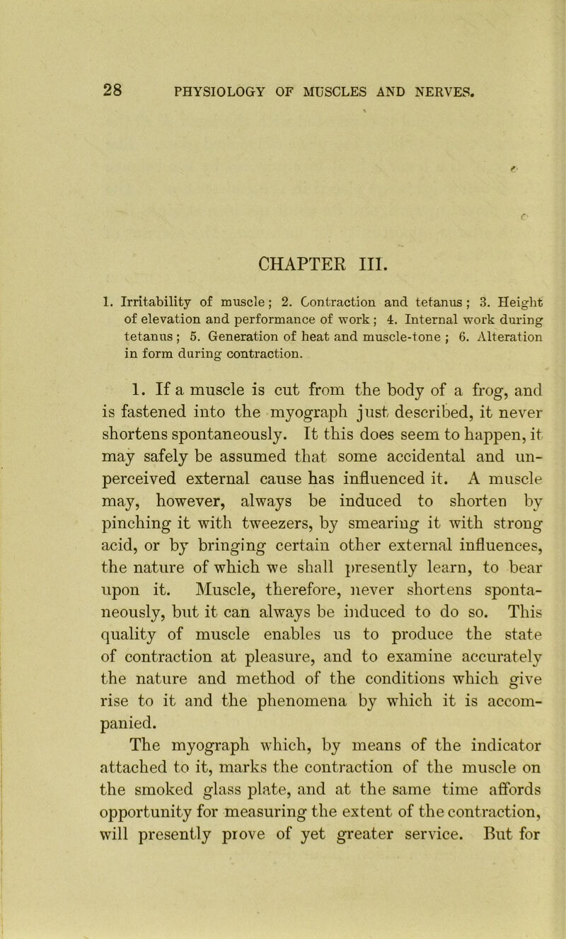 CHAPTER III. 1. Irritability of muscle; 2. Contraction and tetanus ; 3. Height of elevation and performance of work; 4. Internal work during tetanus ; 5. Generation of heat and muscle-tone ; 6. Alteration in form daring contraction. 1. If a muscle is cut from the body of a frog, and is fastened into the myograph just described, it never shortens spontaneously. It this does seem to happen, it may safely be assumed that some accidental and un- perceived external cause has influenced it. A muscle may, however, always be induced to shorten by pinching it with tweezers, by smearing it with strong acid, or by bringing certain other external influences, the nature of which we shall presently learn, to bear upon it. Muscle, therefore, never shortens sponta- neously, but it can always be induced to do so. This quality of muscle enables us to produce the state of contraction at pleasure, and to examine accurately the nature and method of the conditions which give rise to it and the phenomena by which it is accom- panied. The myograph which, by means of the indicator attached to it, marks the contraction of the muscle on the smoked glass plate, and at the same time affords opportunity for measuring the extent of the contraction, will presently prove of yet greater service. But for