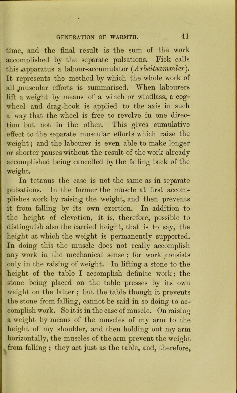 GENERATION OF WARMTH. 4] time, and the final result is the sum of the work accomplished by the separate pulsations. Fick calls this ^apparatus a labour-accumulator (^Arbeitsammler). It represents the method by which the whole work of all jmuscular efforts is summarised. When labourers lift a weight by means of a winch or windlass, a cog- wheel and drag-hook is applied to the axis in such a way that the wheel is free to revolve in one direc- tion but not in the other. This gives cumulative effect to the separate muscular etforts which raise the weight; and the labourer is even able to make longer or shorter pauses without the result of the work already accomplished being cancelled by the falling back of the weight. In tetanus the case is not the same as in separate pulsations. In the former the muscle at first accom- plishes work by raising the weight, and then prevents it from falling by its own exertion. In addition to the height of elevation, it is, therefore, possible to distinguish also the carried height, that is to say, the height at which the weight is permanently supported. In doing this the muscle does not really accomplish any work in the mechanical sense ; for work consists only in the raising of weight. In lifting a stone to the height of the table I accomplish definite work; the stone being placed on the table presses by its own weight on the latter ; but the table though it prevents the stone from falling, cannot be said in so doing to ac- complish work. So it is in the case of muscle. On raising a weight by means of the muscles of my arm to the height of my shoulder, and then holding out my arm horizontally, the muscles of the arm prevent the weight from falling ; they act just as the table, and, therefore,