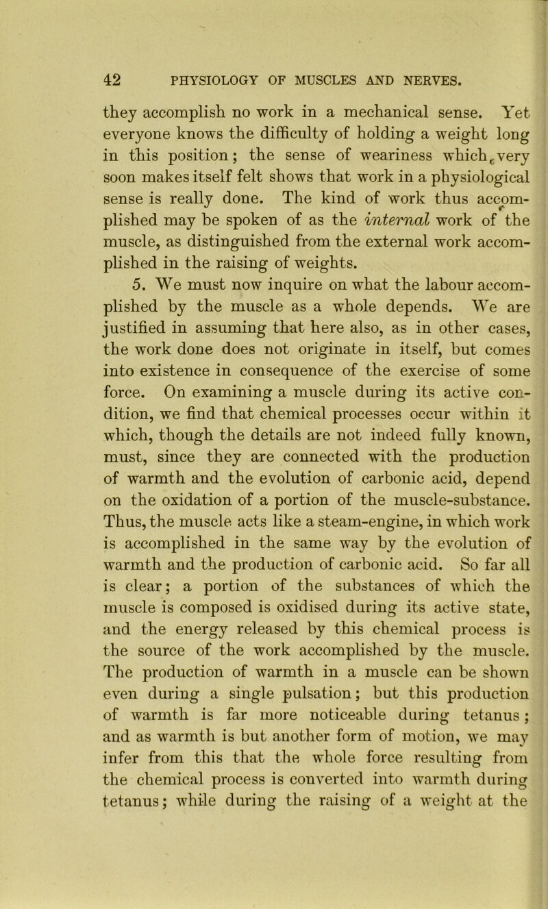 they accomplish no work in a mechanical sense. Yet everyone knows the difficulty of holding a weight long in this position; the sense of weariness which^very soon makes itself felt shows that work in a physiological sense is really done. The kind of work thus accom- plished may be spoken of as the internal work of the muscle, as distinguished from the external work accom- plished in the raising of weights. 5. We must now inquire on what the labour accom- plished by the muscle as a whole depends. We are justified in assuming that here also, as in other cases, the work done does not originate in itself, but comes into existence in consequence of the exercise of some force. On examining a muscle during its active con- dition, we find that chemical processes occur within it which, though the details are not indeed fully known, must, since they are connected with the production of warmth and the evolution of carbonic acid, depend on the oxidation of a portion of the muscle-substance. Thus, the muscle acts like a steam-engine, in which work is accomplished in the same way by the evolution of warmth and the production of carbonic acid. So far all is clear; a portion of the substances of which the muscle is composed is oxidised during its active state, and the energy released by this chemical process is the source of the work accomplished by the muscle. The production of warmth in a muscle can be shown even during a single pulsation; but this production of warmth is far more noticeable during tetanus; and as warmth is but another form of motion, we may infer from this that the whole force resulting from the chemical process is converted into warmth during tetanus; while during the raising of a weight at the