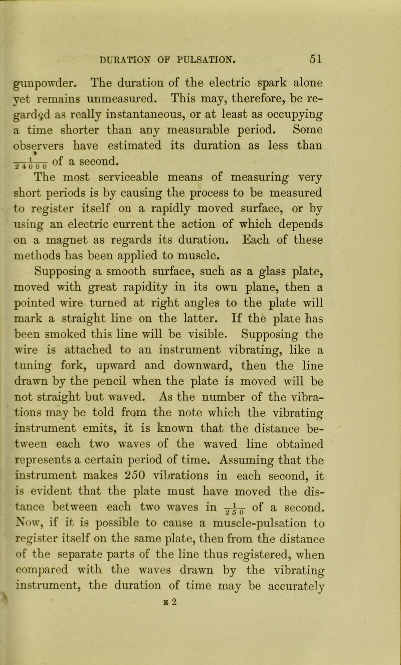 gunpowder. The duration of the electric spark alone yet remains unmeasm'ed. This may, therefore, be re- garded as really instantaneous, or at least as occupying a time shorter than any measurable period. Some observers have estimated its duration as less than Tiloo- ^ second. The most serviceable means of measuring very short periods is by causing the process to be measured to register itself on a rapidly moved surface, or by using an electric current the action of which depends on a magnet as regards its duration. Each of these methods has been applied to muscle. Supposing a smooth surface, such as a glass plate, moved with great rapidity in its own plane, then a pointed wire turned at right angles to the plate will mark a straight line on the latter. If the plate has been smoked this line will be visible. Supposing the wire is attached to an instrument vibrating, like a tuning fork, upward and downward, then the line drawn by the pencil when the plate is moved will be not straight but waved. As the number of the vibra- tions may be told from the note which the vibrating instrument emits, it is known that the distance be- tween each two waves of the waved line obtained represents a certain period of time. Assuming that the instrument makes 250 vibrations in each second, it is evident that the plate must have moved the dis- tance between each two waves in of a second. Now, if it is possible to cause a muscle-pulsation to register itself on the same plate, then from the distance of the separate parts of the line thus registered, when compared with the waves drawn by the vibrating instrument, the duration of time may be accurately