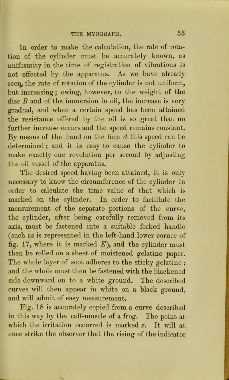 In order to make the calculation, the rate of rota- tion of the cylinder must be accurately known, as uniformity in the time of registration of vibrations is not effected by the apparatus. As we have already seei^, the rate of rotation of the cylinder is not uniform, but increasing; owing, however, to the weight of the disc B and of the immersion in oil, the increase is very gradual, and when a certain speed has been attained the resistance offered by the oil is so great that no further increase occurs and the speed remains constant. By means of the hand on the face d this speed can be determined; and it is easy to cause the cylinder to make exactly one revolution per second by adjusting the oil vessel of the apparatus. The desired speed having been attained, it is only necessary to know the circumference of the cylinder in order to calculate the time value of that which is marked on the cylinder. In order to facilitate the measurement of the separate portions of the curve, the cylinder, after being carefully removed from its axis, must be fastened into a suitable forked handle (such as is represented in the left-hand lower corner of fig. 17, where it is marked S'), and the cylinder must then be rolled on a sheet of moistened gelatine paper. The whole layer of soot adheres to the sticky gelatine ; and the whole must then be fastened with the blackened side downward on to a white ground. The described curves will then appear in white on a black ground, and will admit of easy measurement. Fig. 18 is accurately copied from a curve described in this way by the calf-muscle of a frog. The point at which the irritation occurred is marked 0. It will at once strike the observer that the rising of the indicator