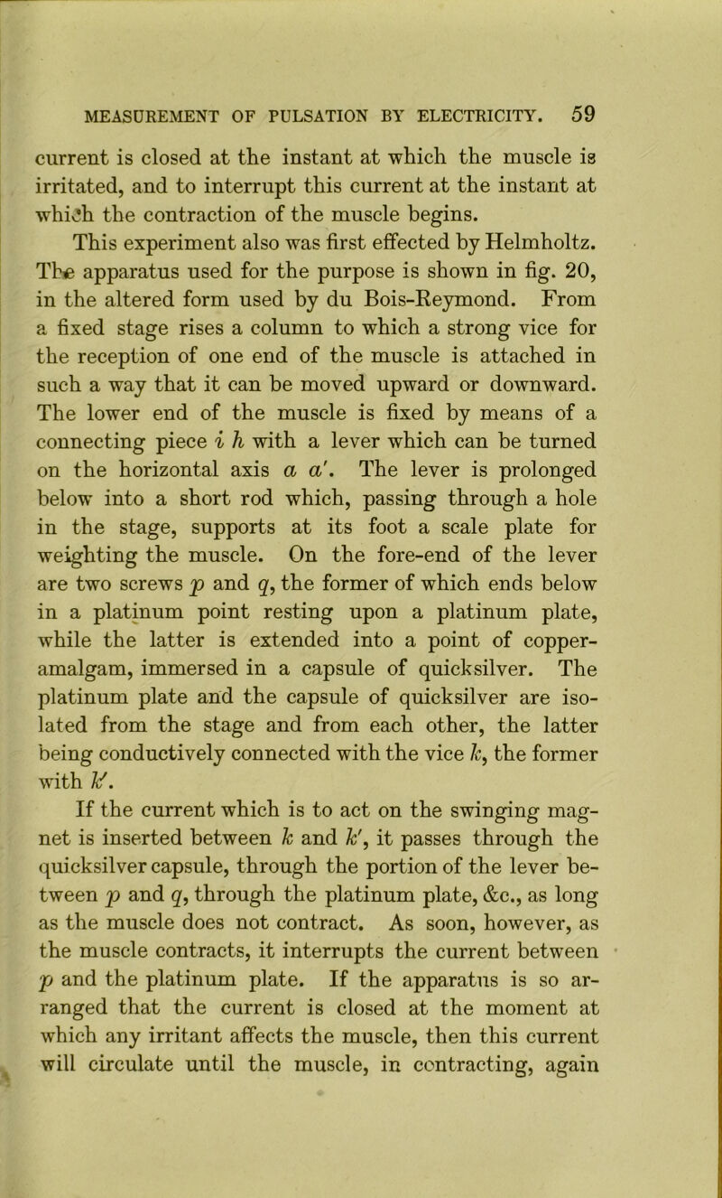 current is closed at the instant at which the muscle is irritated, and to interrupt this current at the instant at whiv!h the contraction of the muscle begins. This experiment also was first effected by Helmholtz. Tb« apparatus used for the purpose is shown in fig. 20, in the altered form used by du Bois-Reymond. From a fixed stage rises a column to which a strong vice for the reception of one end of the muscle is attached in such a way that it can be moved upward or downward. The lower end of the muscle is fixed by means of a connecting piece i h with a lever which can be turned on the horizontal axis a a'. The lever is prolonged below into a short rod which, passing through a hole in the stage, supports at its foot a scale plate for weighting the muscle. On the fore-end of the lever are two screws p and q, the former of which ends below in a platinum point resting upon a platinum plate, while the latter is extended into a point of copper- amalgam, immersed in a capsule of quicksilver. The platinum plate and the capsule of quicksilver are iso- lated from the stage and from each other, the latter being conductively connected with the vice /r, the former with ]{f. If the current which is to act on the swinging mag- net is inserted between k and k', it passes through the c[uicksilver capsule, through the portion of the lever be- tween p and g, through the platinum plate, &c., as long as the muscle does not contract. As soon, however, as the muscle contracts, it interrupts the current between • p and the platinum plate. If the apparatus is so ar- ranged that the current is closed at the moment at which any irritant affects the muscle, then this current will circulate until the muscle, in contracting, again