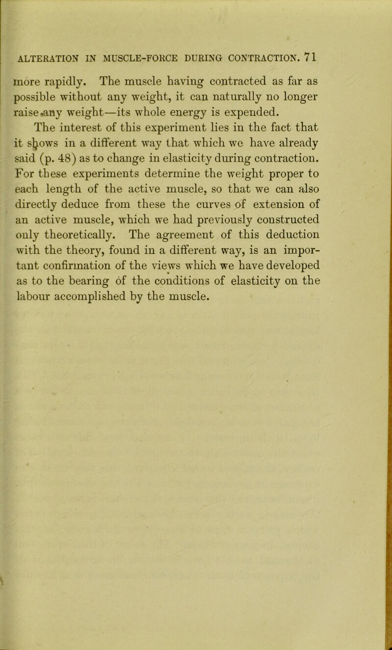 more rapidly. The muscle having contracted as far as possible without any weight, it can naturally no longer raise^ny weight—its whole energy is expended. The interest of this experiment lies in the fact that it sljows in a different way that which we have already said (p. 48) as to change in elasticity during contraction. For these experiments determine the weight proper to each length of the active muscle, so that we can also directly deduce from these the curves of extension of an active muscle, which we had previously constructed only theoretically. The agreement of this deduction with the theory, found in a different way, is an impor- tant confirmation of the views which we have developed as to the bearing of the conditions of elasticity on the labour accomplished by the muscle.