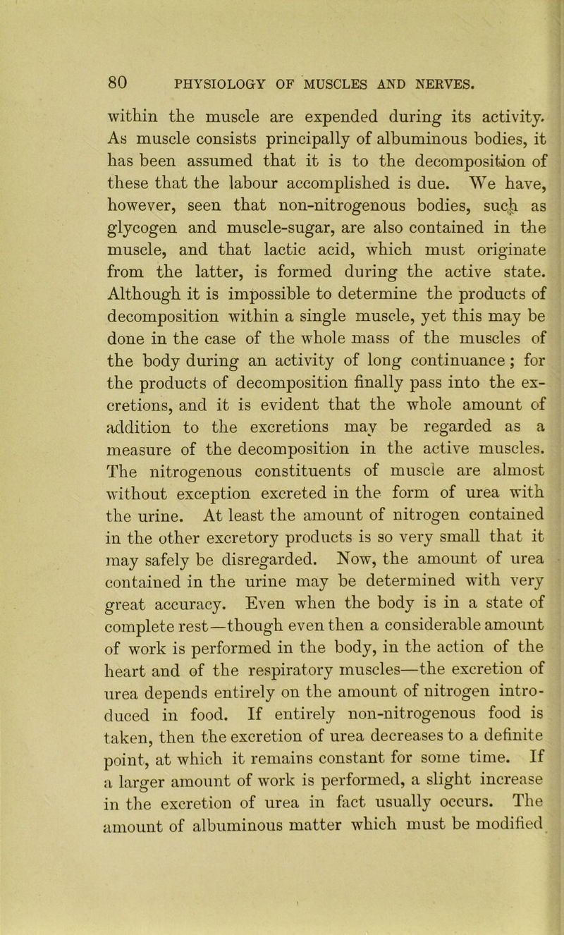 within the muscle are expended during its activity. As muscle consists principally of albuminous bodies, it has been assumed that it is to the decomposition of these that the labour accomplished is due. We have, however, seen that non-nitrogenous bodies, suc.h as glycogen and muscle-sugar, are also contained in the muscle, and that lactic acid, which must originate from the latter, is formed during the active state. Although it is impossible to determine the products of decomposition within a single muscle, yet this may be done in the case of the whole mass of the muscles of the body during an activity of long continuance; for the products of decomposition finally pass into the ex- cretions, and it is evident that the whole amount of addition to the excretions may be regarded as a measure of the decomposition in the active muscles. The nitrogenous constituents of muscle are almost without exception excreted in the form of urea with the urine. At least the amount of nitrogen contained in the other excretory products is so very small that it may safely be disregarded. Now, the amount of urea contained in the urine may be determined with very great accuracy. Even when the body is in a state of complete rest—though even then a considerable amount of work is performed in the body, in the action of the heart and of the respiratory muscles—the excretion of urea depends entirely on the amount of nitrogen intro- duced in food. If entirely non-nitrogenous food is taken, then the excretion of urea decreases to a definite point, at which it remains constant for some time. If a larger amount of w'ork is performed, a slight increase in the excretion of urea in fact usually occurs. The amount of albuminous matter which must be modified