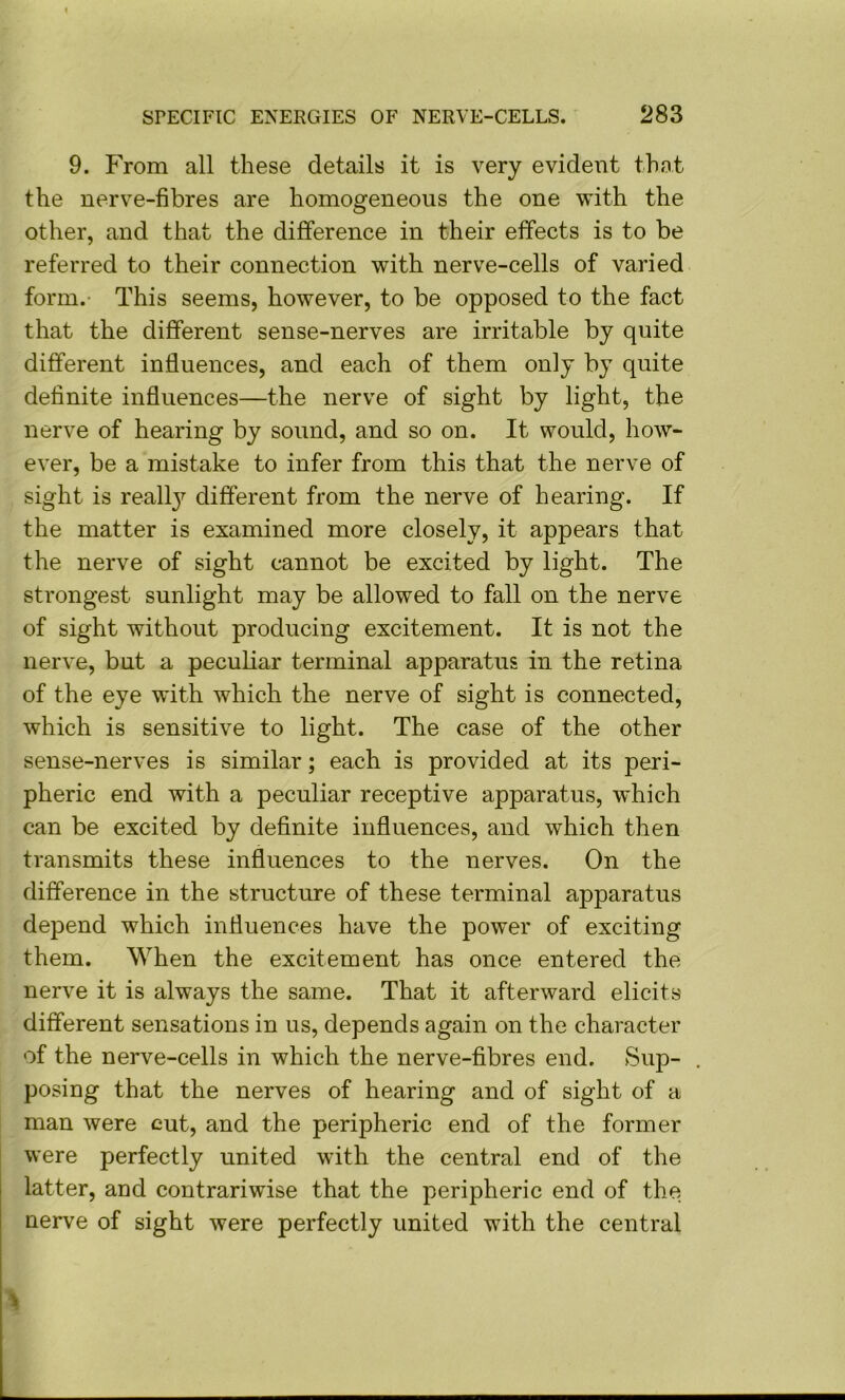 9. From all these details it is very evident that the nerve-fibres are homogeneous the one with the other, and that the difference in their effects is to be referred to their connection with nerve-cells of varied form.- This seems, however, to be opposed to the fact that the different sense-nerves are irritable by quite different influences, and each of them only by quite definite influences—the nerve of sight by light, the nerve of hearing by sound, and so on. It would, how- ever, be a mistake to infer from this that the nerve of sight is realty different from the nerve of hearing. If the matter is examined more closely, it appears that the nerve of sight cannot be excited by light. The strongest sunlight may be allowed to fall on the nerve of sight without producing excitement. It is not the nerve, but a pecuKar terminal apparatus in the retina of the eye with which the nerve of sight is connected, which is sensitive to light. The case of the other sense-nerves is similar; each is provided at its peri- pheric end with a peculiar receptive apparatus, w'hich can be excited by definite influences, and which then transmits these influences to the nerves. On the difference in the structure of these terminal apparatus depend which influences have the power of exciting them. When the excitement has once entered the nerve it is always the same. That it afterward elicits different sensations in us, depends again on the character of the nerve-cells in which the nerve-fibres end. Sup- posing that the nerves of hearing and of sight of a man were cut, and the peripheric end of the former were perfectly united with the central end of the latter, and contrariwise that the peripheric end of the nerve of sight were perfectly united with the central