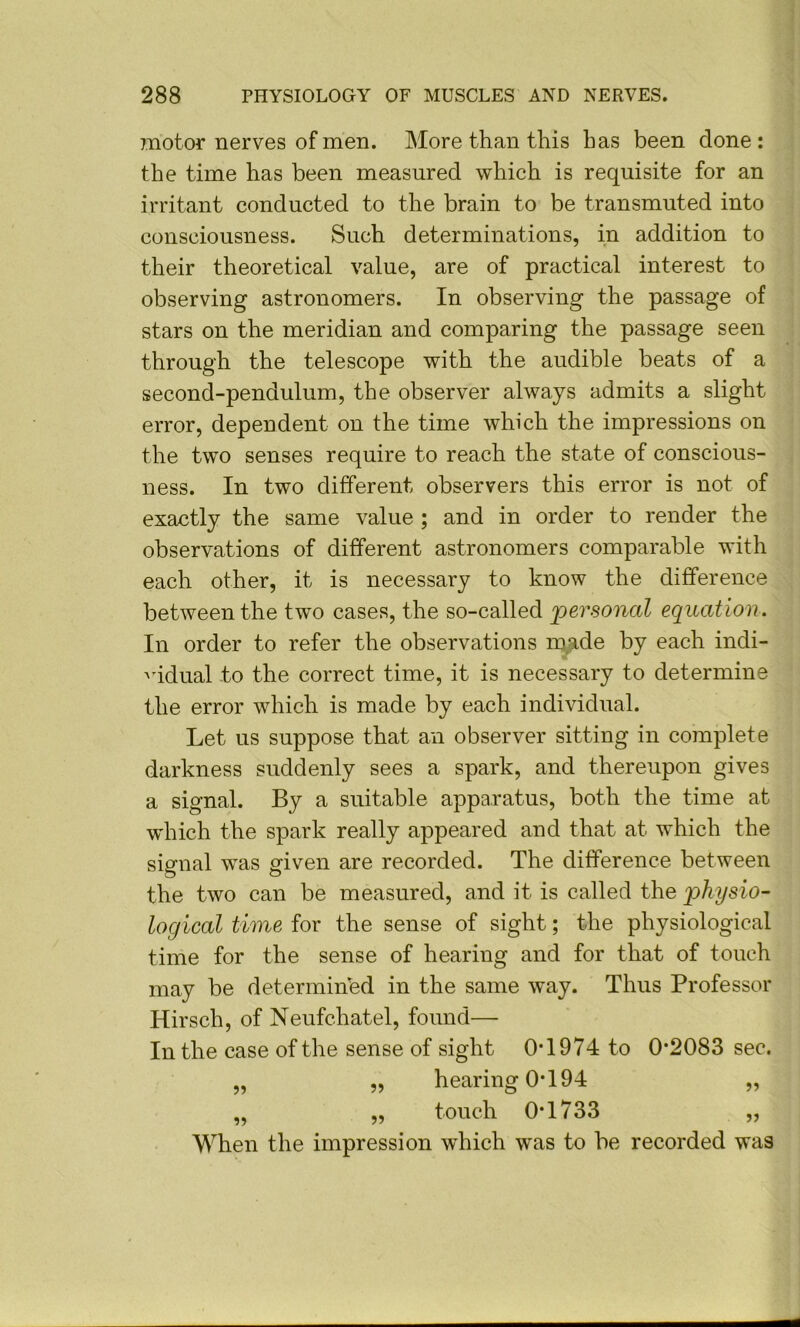 motor nerves of men. More than this has been done : the time has been measured which is requisite for an irritant conducted to the brain to be transmuted into consciousness. Such determinations, in addition to their theoretical value, are of practical interest to observing astronomers. In observing the passage of stars on the meridian and comparing the passage seen through the telescope with the audible beats of a second-pendulum, the observer always admits a slight error, dependent on the time which the impressions on the two senses require to reach the state of conscious- ness. In two different observers this error is not of exactly the same value ; and in order to render the observations of different astronomers comparable with each other, it is necessary to know the difference between the two cases, the so-called 'personal equation. In order to refer the observations made by each indi- 'udual to the correct time, it is necessary to determine the error which is made by each individual. Let us suppose that an observer sitting in complete darkness suddenly sees a spark, and thereupon gives a signal. By a suitable apparatus, both the time at which the spark really appeared and that at which the signal was given are recorded. The difference between the two can be measured, and it is called the physio- logical time for the sense of sight; the physiological time for the sense of hearing and for that of touch may be determined in the same way. Thus Professor Hirsch, of Neufchatel, found— In the case of the sense of sight 0T974 to 0*2083 sec. „ „ hearing 0*194 ,, „ „ touch 0*1733 „ When the impression wdaich was to be recorded was