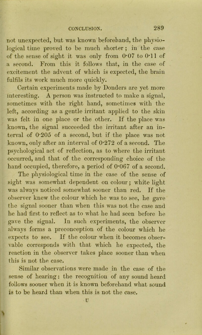 not unexpected, but was known beforehand, the physio- logical time proved to be much shorter ; in the case of the sense of sight it was only from 0*07 to 0*11 of a second. From this it follows that, in the case of excitement the advent of which is expected, the brain fulfils its work much more quickly. Certain experiments made by Donders are yet more interesting. A person was instructed to make a signal, sometimes with the right hand, sometimes with the left, according as a gentle irritant applied to the skin was felt in one place or the other. If the place was known, the signal succeeded the irritant after an in- terval of 0’205 of a second, but if the place was not known, only after an interval of 0*272 of a second. The psychological act of reflection, as to where the irritant occurred, and that of the corresponding choice of the hand occupied, therefore, a period of 0*067 of a second. The physiological time in the case of the sense of sight was somewhat dependent on colour; white light was always noticed somewhat sooner than red. If the observer knew the colour which he was to see, he gave the signal sooner than when this was not the case and he had first to reflect as to what he had seen before he gave the signal. In such experiments, the observer always forms a preconception of the colour which he expects to see. If the colour when it becomes obser- vable corresponds with that which he expected, the reaction in the observer takes place sooner than when this is not the case. Similar observations were made in the case of the sense of hearing: the recognition of any sound heard follows sooner when it is known beforehand what sound is to be heard than when this is not the case. U