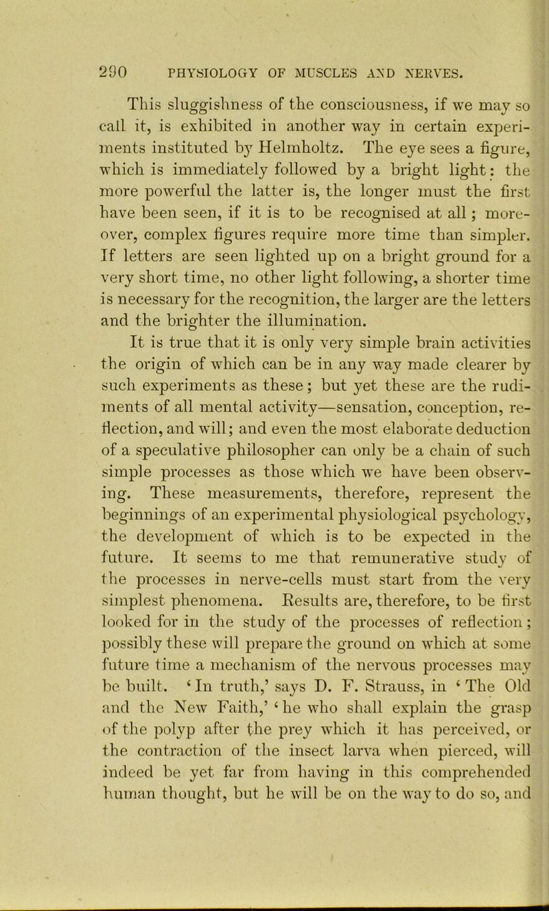 This sluggishness of the consciousness, if we may so call it, is exhibited in another way in certain experi- ments instituted b} Helmholtz. The eye sees a figure, wdiich is immediately followed by a bright light: the more powerful the latter is, the longer must the first have been seen, if it is to be recognised at all; more- over, complex figures require more time than simpler. If letters are seen lighted up on a bright ground for a very short time, no other light followung, a shorter time is necessary for the recognition, the larger are the letters and the brighter the illumination. It is true that it is only very simple brain activities the origin of which can be in any way made clearer by such experiments as these; but yet these are the rudi- ments of all mental activity—sensation, conception, re- flection, and will; and even the most elaborate deduction of a speculative philosopher can only be a chain of such simple processes as those which w’e have been observ- ing. These measurements, therefore, represent the beginnings of an experimental physiological psychology, the development of which is to be expected in the future. It seems to me that remunerative study of the processes in nerve-cells must start from the very simplest phenomena. Results are, therefore, to be first looked for in the study of the processes of reflection; possibly these will prepare the ground on which at some future time a mechanism of the nervous processes may be built. ‘ In truth,’ says D. F. Strauss, in ‘ The Old and the New Faith,’ ‘he who shall explain the grasp of the polyp after the prey which it has perceived, or the contraction of the insect larva when pierced, will indeed be yet far from having in this comprehended human thought, but he will be on the way to do so, and