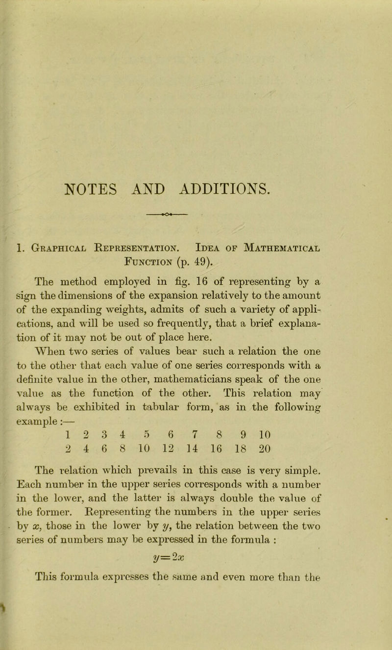 NOTES AND ADDITIONS. »o» 1. Graphical Representation. Idea of Mathematical Function (p. 49). The method employed in fig. 16 of representing by a sign the dimensions of the expansion relatively to the amount of the expanding weights, admits of such a variety of appli- cations, and will be used so frequently, that a brief explana- tion of it may not be out of place here. When two series of values bear such a relation the one to the other that each value of one series corresponds with a definite value in the other, mathematicians speak of the one value as the function of the other. This relation may always be exhibited in tabular form, as in the following example:— 1 2 3 4 5 6 7 8 9 10 2 4 6 8 10 12 14 16 18 20 The relation which prevails in this case is very simple. Each number in the upper series corresponds with a number in the lower, and the latter is always double the value of the former. Representing the numbers in the upper series - by X, those in the lower by y, the relation between the two series of numbers may be expressed in the formula : y=2x This formula expresses the same and even more than the