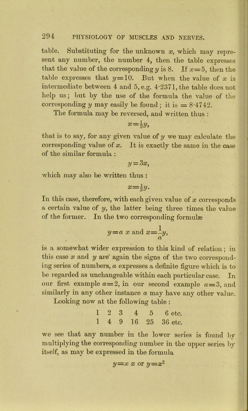 table. Substituting for tbe unknown x, which may repre- sent any number, the number 4, then the table expresses that the value of the corresponding y is 8. If a;=5, then the table expresses that y=lO. But when the value of x is intermediate between 4 and 5,e.g. 4-2371, the table does not help us; but by the use of the formula the value of the corresponding y may easily be found ; it is = 8‘4742. The formula may be reversed, and written thus : that is to say, for any given value of y we may calculate the corresponding value of x. It is exactly the same in the case of the similar formula ; y — 3a;, which may also be written thus : x=\y. In this case, therefore, with each given value of x corresponds a certain value of y, the latter being three times the value of the former. In the two corresponding formulse y=a X and 3;=—?/, a is a somewhat wider expression to this kind of relation ; in this case x and y are again the signs of the two correspond- ing series of numbers, a expresses a definite figure which is to be regarded as unchangeable within each particular case. In our first example a=2, in our second example a=3, and similarly in any other instance a may have any other value. Looking now at the following table : 1 2 3 4 5 6 etc. 1 4 9 16 25 36 etc. we see that any number in the lower series is found bv multiplying the corresponding number in the upper series by itself, as may be expressed in the formula y—x X or y—x^
