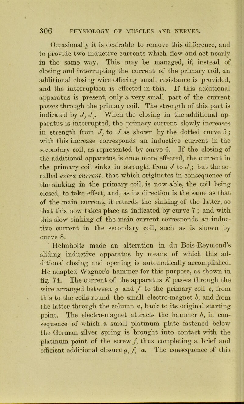 Occasionally it is desirable to remove this difference, and to provide two inductive currents which flow and act nearly in the same way. This may be managed, if, instead of closing and interrupting the current of the primary coil, an additional closing wire offering small resistance is provided, and the inteiTuption is effected in this. If this additional apparatus is present, only a very small part of the current passes through the primary coil. The strength of this part is indicated by J^ JWhen the closing in the additional ap- paratus is interrupted, the primary current slowly increases in strength from J, to J as shown by the dotted curve 5; with this increase corresponds an inductive current in the secondary coil, as represented by curve 6. If the closing of the additional apparatus is once more effected, the current in the primary coil sinks in strength from J to but the so- called extra current^ that which originates in consequence of the sinking in the primary coil, is now able, the coil being closed, to take effect, and, as its direction is the same as that of the main current, it retards the sinking of the latter, so that this now takes place as indicated by cuiwe 7; and with this slow sinking of the main current corresponds an induc- tive current in the secondary coil, such as is shown by curve 8. Helmholtz made an alteration in du Bois-Reymond’s sliding inductive apparatus by means of which this ad- ditional closing and opening is automatically accomplished. He adapted Wagner’s hammer for this purpose, as shown in fig. 74. The current of the apparatus K passes through the wire arranged between g and f to the primary coil c, from tliis to the coils round the small electro-magnet h, and from the latter through the column a, back to its original starting point. The electro-magnet attracts the hammer h, in con- sequence of which a small platinum plate fastened below the German silver spring is brought into contact with the platinum point of the screw/, thus completing a brief and efficient additional closure a. The consequence of this