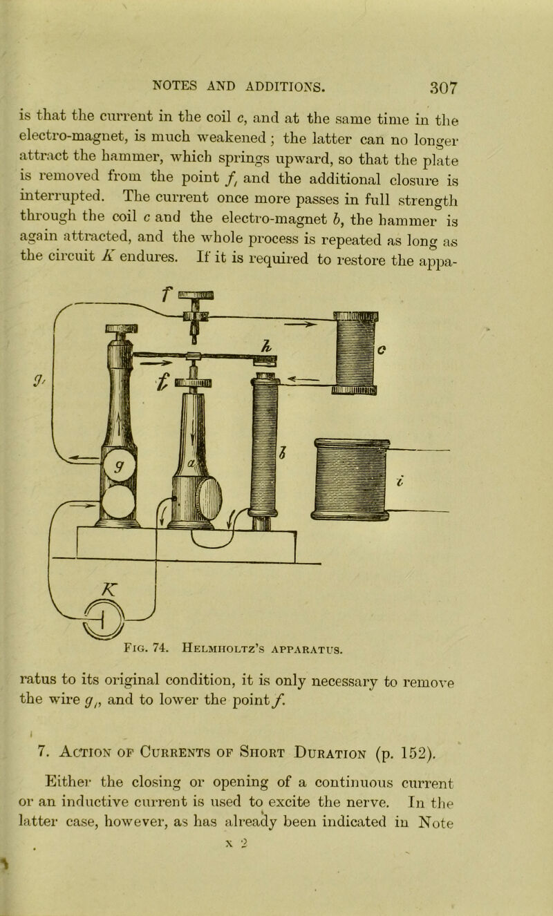 is that the current in the coil c, and at the same time in the electro-magnet, is much weakened; the latter can no longer attract the hammer, which springs upward, so that the plate is removed from the point and the additional closure is interrupted. The current once more passes in full strength through the coil c and the electro-magnet 5, the hammer is again attracted, and the whole process is repeated as long as the circuit K endures. If it is required to restore the apjm- ratus to its original condition, it is only necessary to remove the wire and to lower the point f. I 7. Action of Currents of Short Duration (p. 152). Eithei* the closing or opening of a continuous current or an inductive current is used to excite the nerve. In tlie latter case, however, as has already been indicated in Note